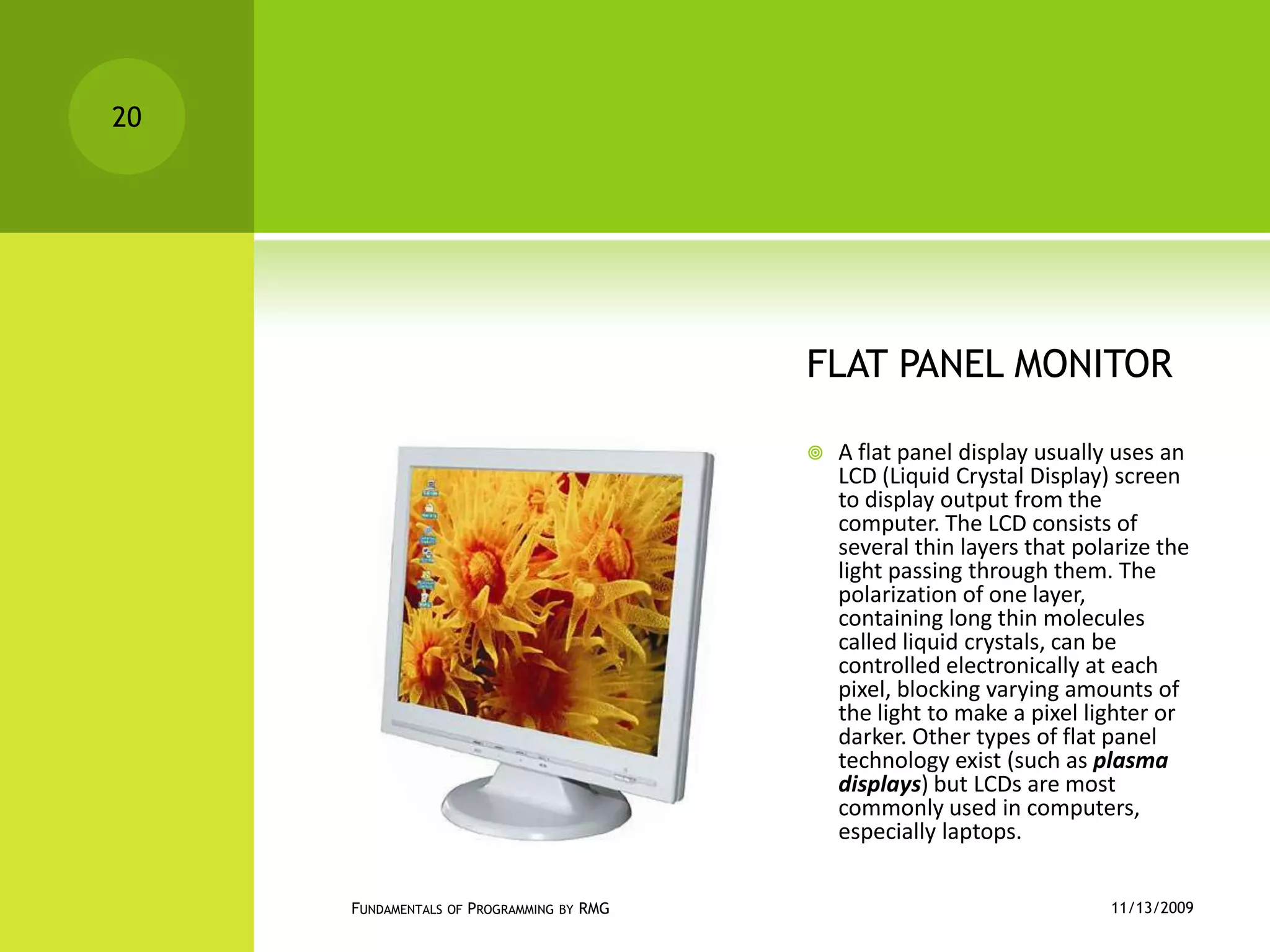 FLAT PANEL MONITORA flat panel display usually uses an LCD (Liquid Crystal Display) screen to display output from the computer. The LCD consists of several thin layers that polarize the light passing through them. The polarization of one layer, containing long thin molecules called liquid crystals, can be controlled electronically at each pixel, blocking varying amounts of the light to make a pixel lighter or darker. Other types of flat panel technology exist (such as plasma displays) but LCDs are most commonly used in computers, especially laptops.11/12/2009Fundamentals of Programming by RMG20