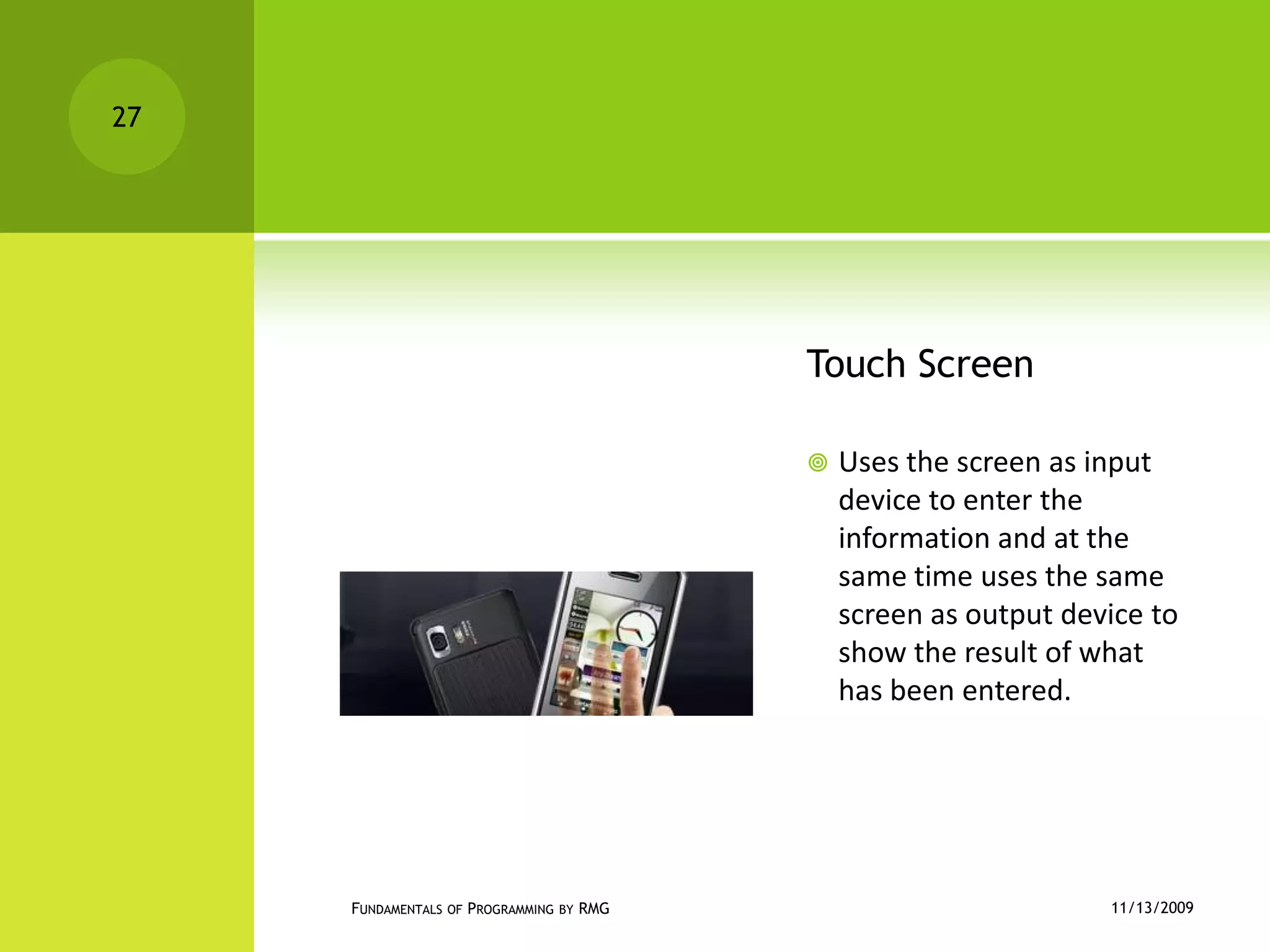 Touch ScreenUses the screen as input device to enter the information and at the same time uses the same screen as output device to show the result of what has been entered.11/12/2009Fundamentals of Programming by RMG27
