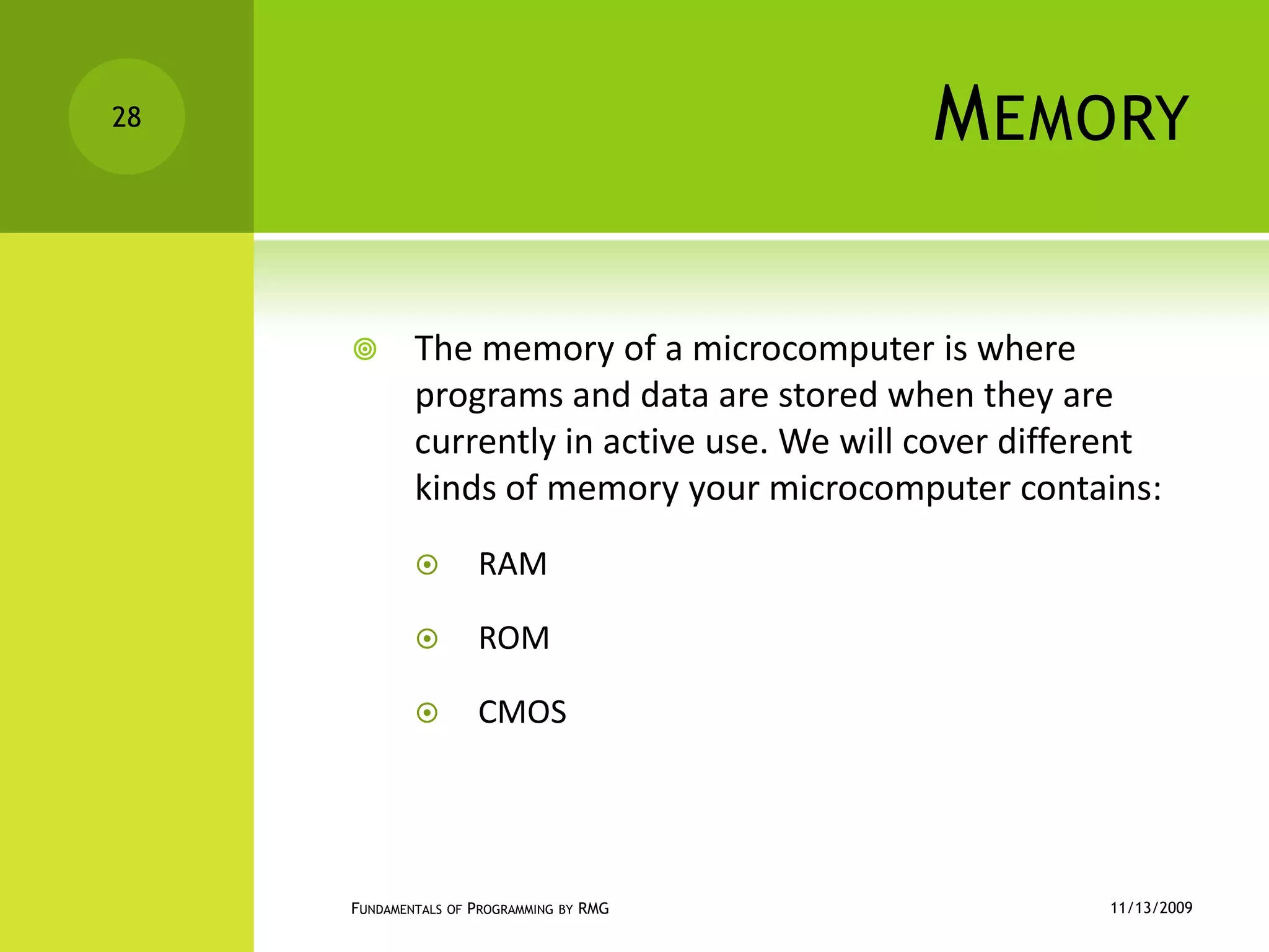 MemoryThe memory of a microcomputer is where programs and data are stored when they are currently in active use. We will cover different kinds of memory your microcomputer contains:RAMROMCMOS11/12/2009Fundamentals of Programming by RMG28