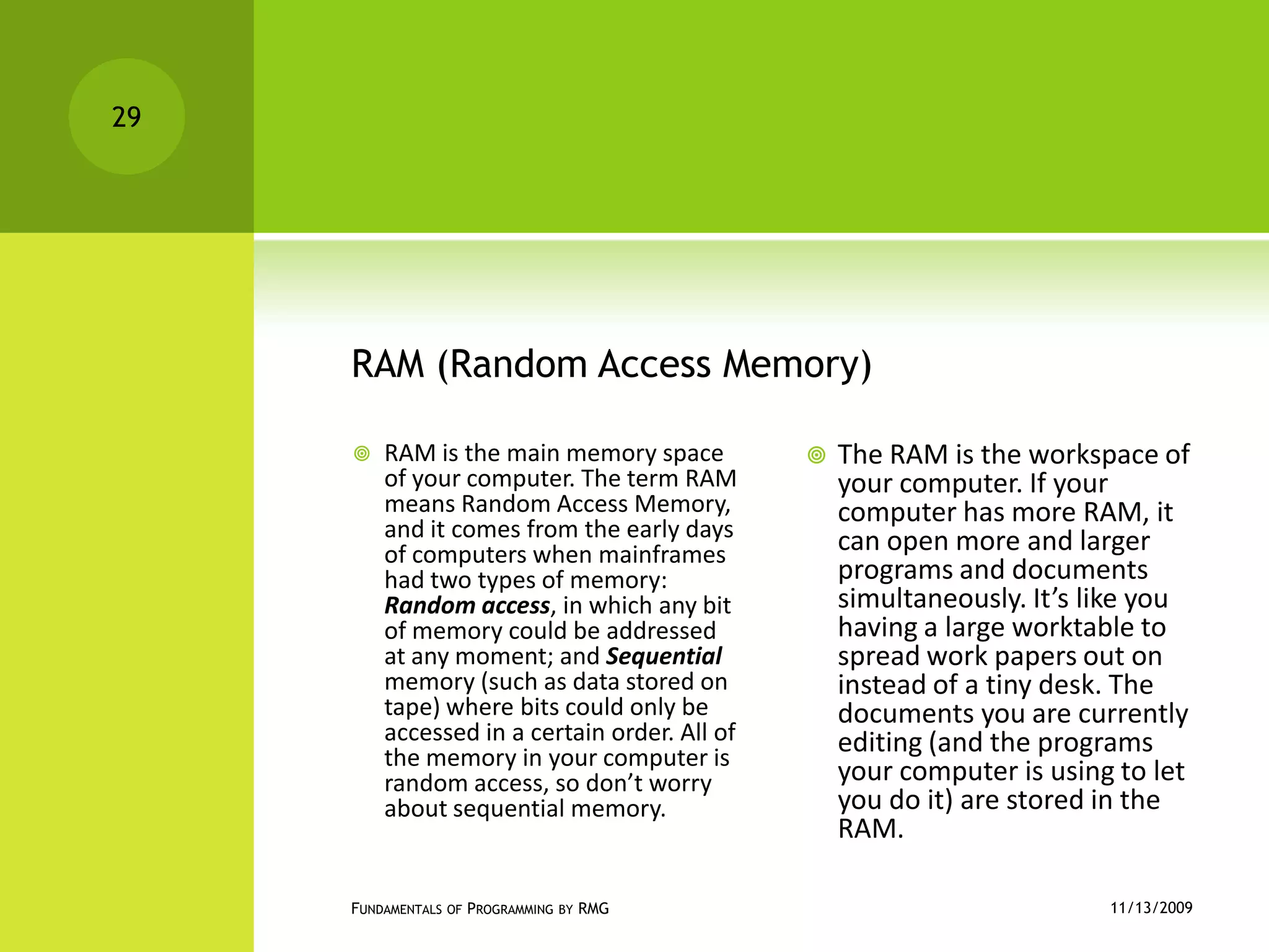RAM (Random Access Memory)RAM is the main memory space of your computer. The term RAM means Random Access Memory, and it comes from the early days of computers when mainframes had two types of memory: Random access, in which any bit of memory could be addressed at any moment; and Sequential memory (such as data stored on tape) where bits could only be accessed in a certain order. All of the memory in your computer is random access, so don’t worry about sequential memory.The RAM is the workspace of your computer. If your computer has more RAM, it can open more and larger programs and documents simultaneously. It’s like you having a large worktable to spread work papers out on instead of a tiny desk. The documents you are currently editing (and the programs your computer is using to let you do it) are stored in the RAM.11/12/2009Fundamentals of Programming by RMG29
