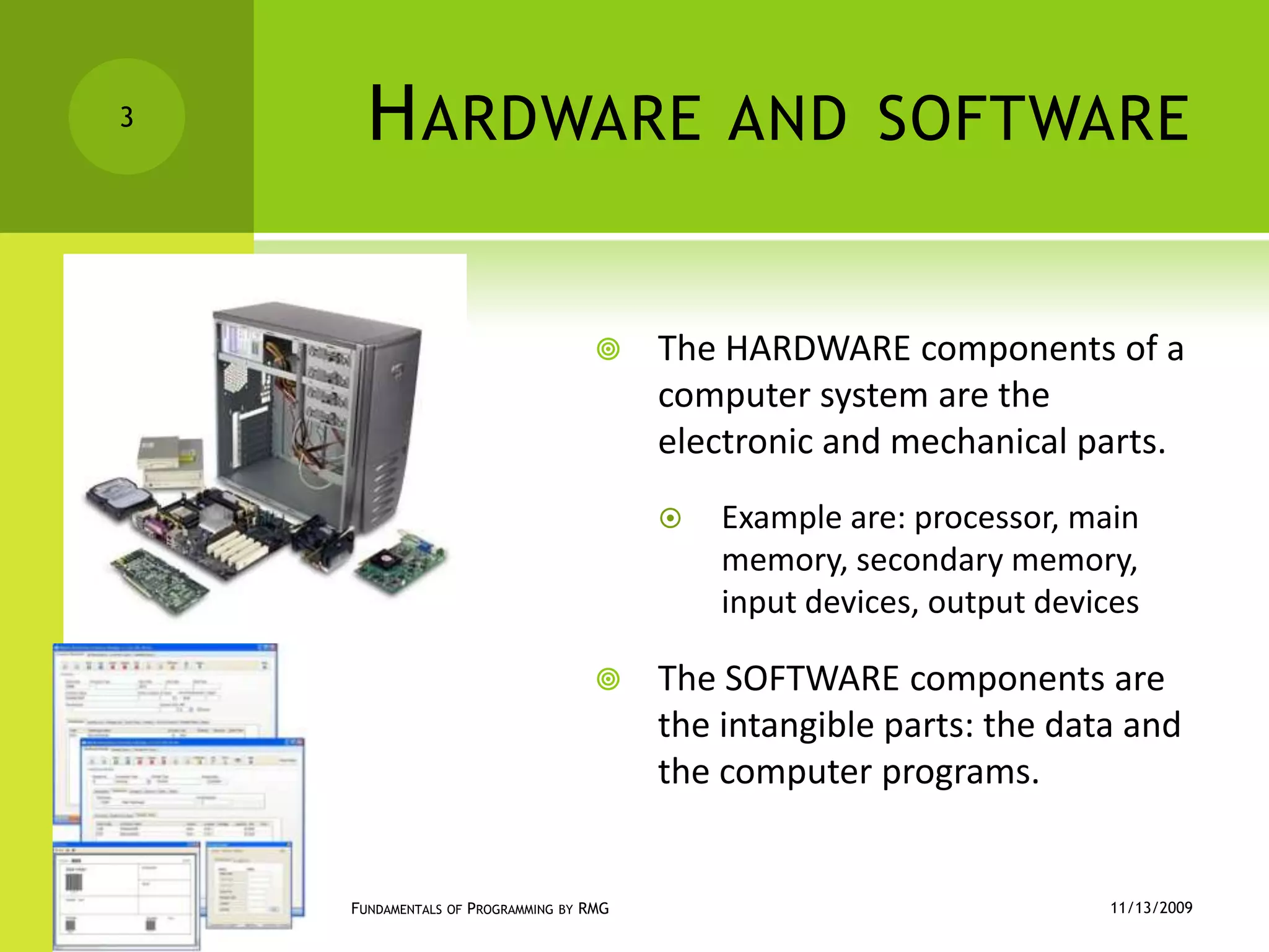 Hardware and softwareThe HARDWARE components of a computer system are the electronic and mechanical parts.Example are: processor, main memory, secondary memory, input devices, output devicesThe SOFTWARE components are the intangible parts: the data and the computer programs.11/12/2009Fundamentals of Programming by RMG3