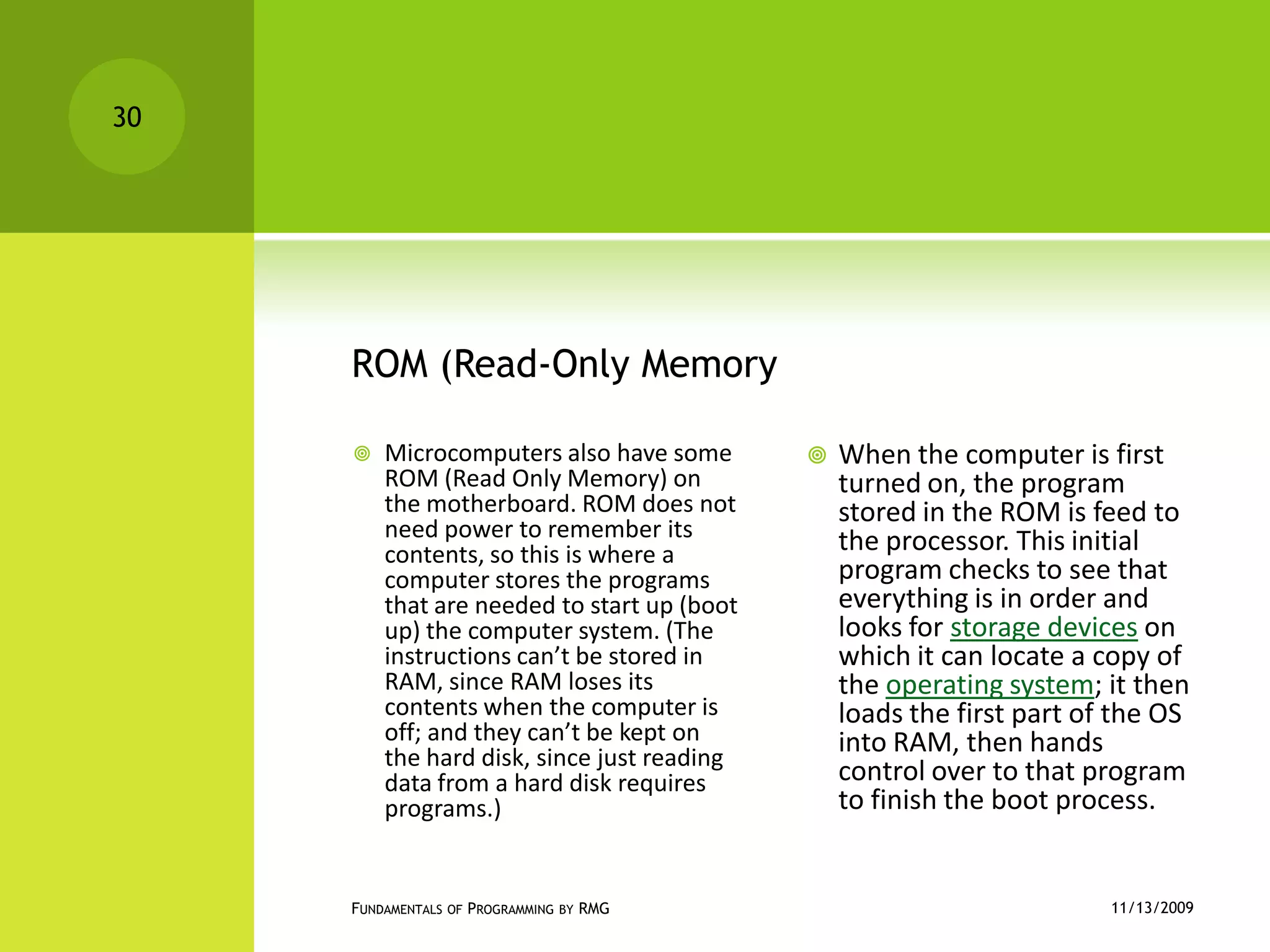 ROM (Read-Only MemoryMicrocomputers also have some ROM (Read Only Memory) on the motherboard. ROM does not need power to remember its contents, so this is where a computer stores the programs that are needed to start up (boot up) the computer system. (The instructions can’t be stored in RAM, since RAM loses its contents when the computer is off; and they can’t be kept on the hard disk, since just reading data from a hard disk requires programs.) When the computer is first turned on, the program stored in the ROM is feed to the processor. This initial program checks to see that everything is in order and looks for storage devices on which it can locate a copy of the operating system; it then loads the first part of the OS into RAM, then hands control over to that program to finish the boot process.11/12/2009Fundamentals of Programming by RMG30