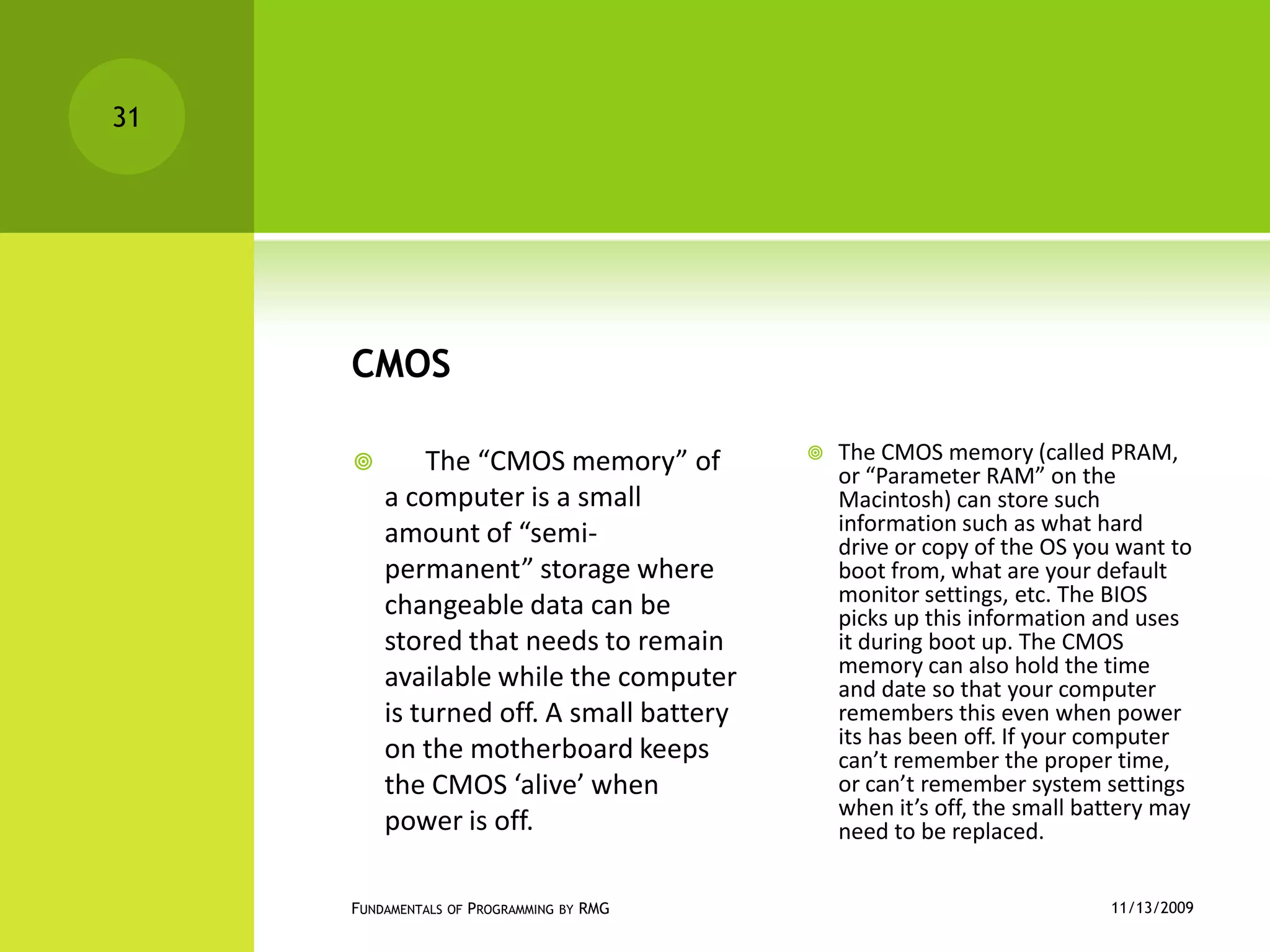 CMOS      The “CMOS memory” of a computer is a small amount of “semi-permanent” storage where changeable data can be stored that needs to remain available while the computer is turned off. A small battery on the motherboard keeps the CMOS ‘alive’ when power is off.The CMOS memory (called PRAM, or “Parameter RAM” on the Macintosh) can store such information such as what hard drive or copy of the OS you want to boot from, what are your default monitor settings, etc. The BIOS picks up this information and uses it during boot up. The CMOS memory can also hold the time and date so that your computer remembers this even when power its has been off. If your computer can’t remember the proper time, or can’t remember system settings when it’s off, the small battery may need to be replaced. 11/12/2009Fundamentals of Programming by RMG31