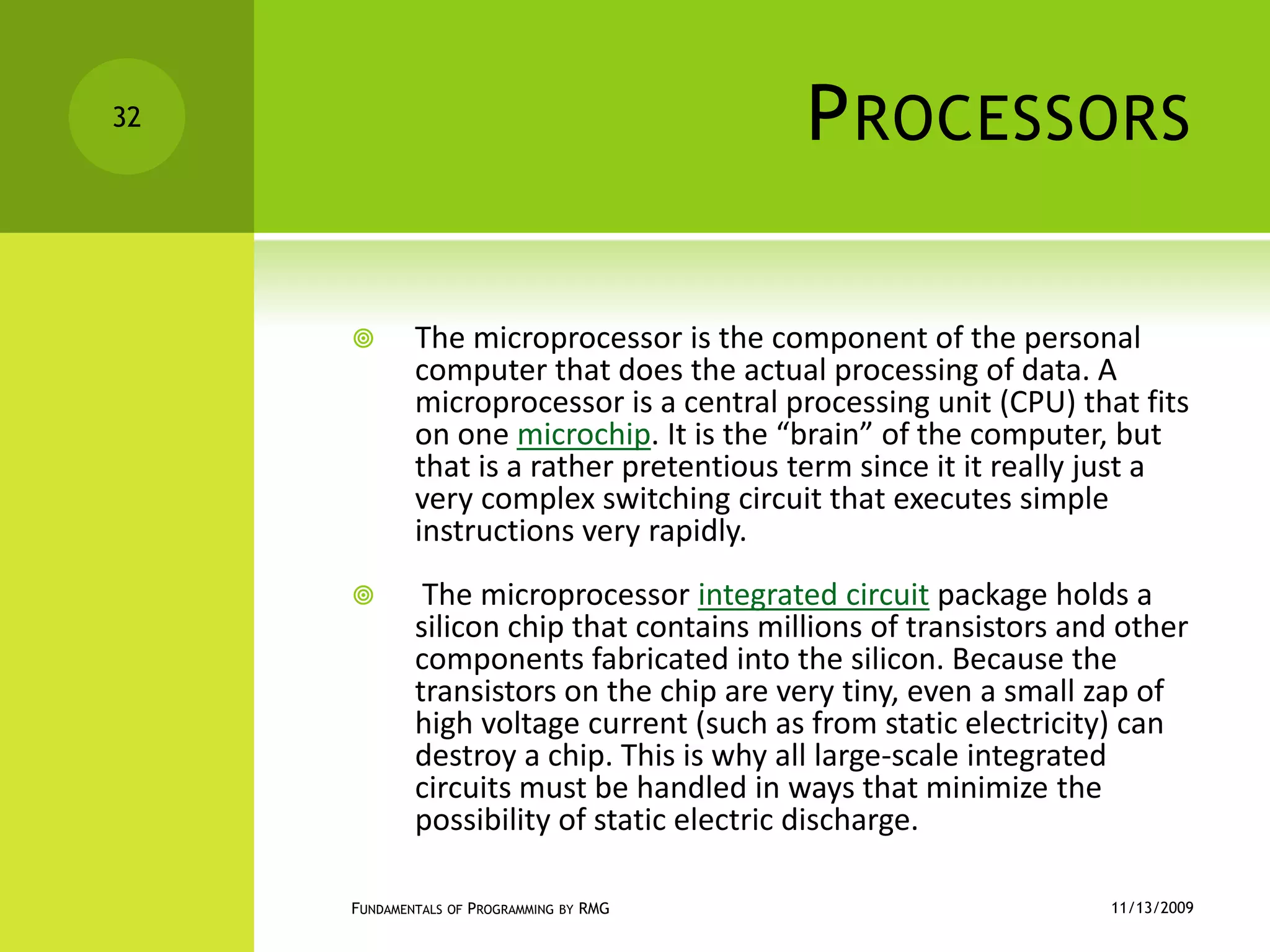 ProcessorsThe microprocessor is the component of the personal computer that does the actual processing of data. A microprocessor is a central processing unit (CPU) that fits on one microchip. It is the “brain” of the computer, but that is a rather pretentious term since it it really just a very complex switching circuit that executes simple instructions very rapidly. The microprocessor integrated circuit package holds a silicon chip that contains millions of transistors and other components fabricated into the silicon. Because the transistors on the chip are very tiny, even a small zap of high voltage current (such as from static electricity) can destroy a chip. This is why all large-scale integrated circuits must be handled in ways that minimize the possibility of static electric discharge.11/12/2009Fundamentals of Programming by RMG32