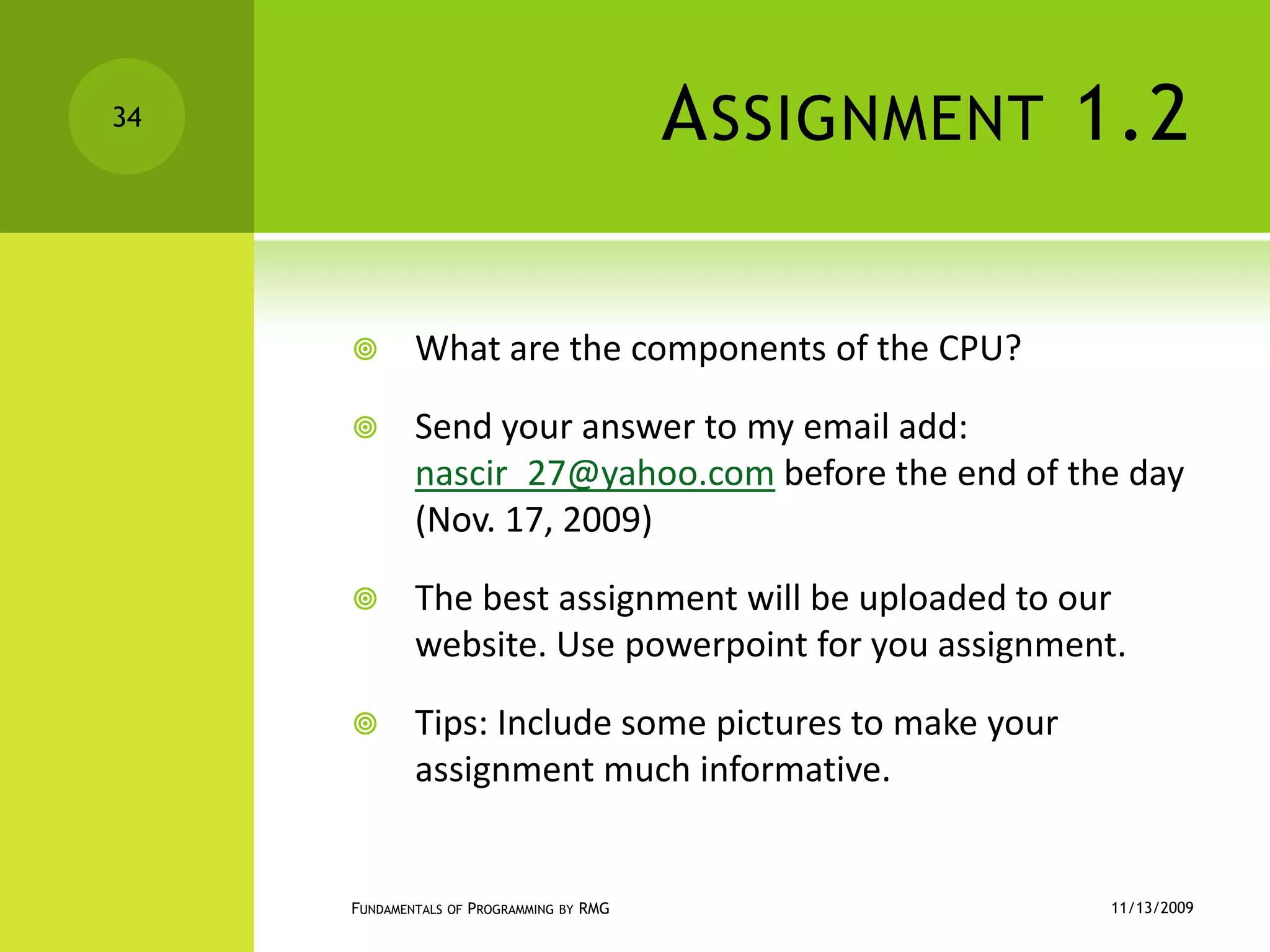 Assignment 1.2What are the components of the CPU?Send your answer to my email add: nascir_27@yahoo.com before the end of the day (Nov. 17, 2009)The best assignment will be uploaded to our website. Use powerpoint for you assignment.Tips: Include some pictures to make your assignment much informative.11/12/2009Fundamentals of Programming by RMG34