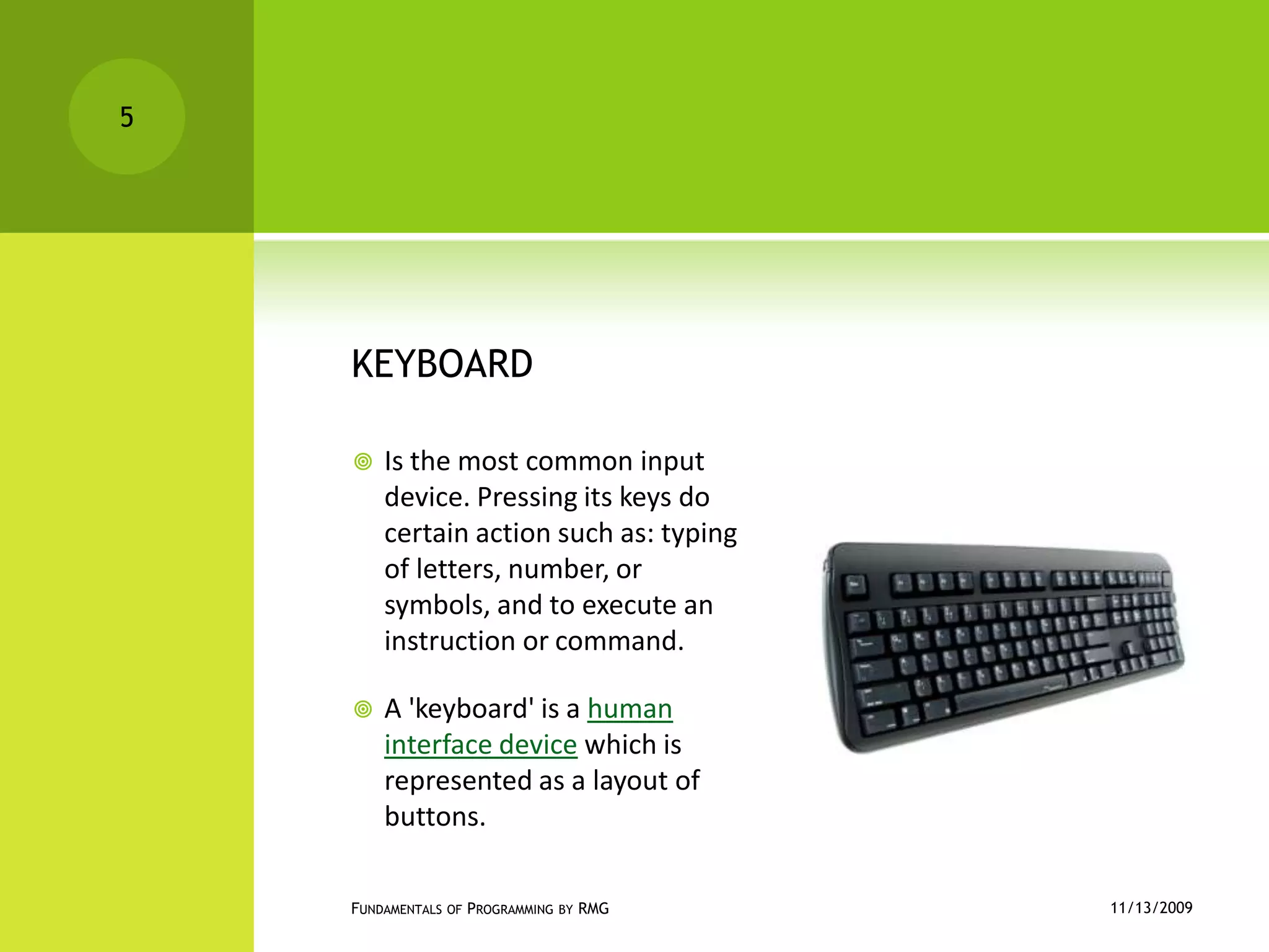 KEYBOARDIs the most common input device. Pressing its keys do certain action such as: typing of letters, number, or symbols, and to execute an instruction or command.A 'keyboard' is a human interface device which is represented as a layout of buttons.11/12/2009Fundamentals of Programming by RMG5