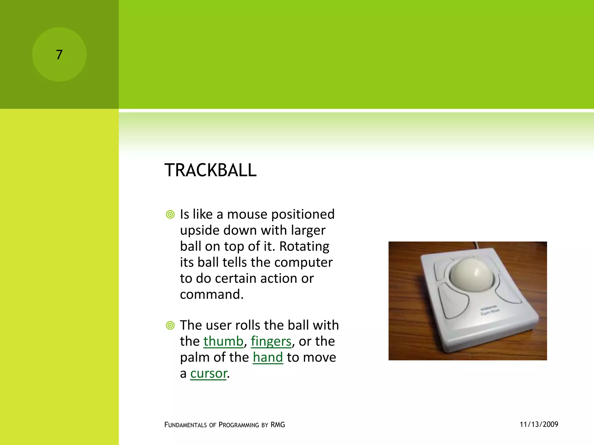 TRACKBALLIs like a mouse positioned upside down with larger ball on top of it. Rotating its ball tells the computer to do certain action or command.The user rolls the ball with the thumb, fingers, or the palm of the hand to move a cursor.11/12/2009Fundamentals of Programming by RMG7
