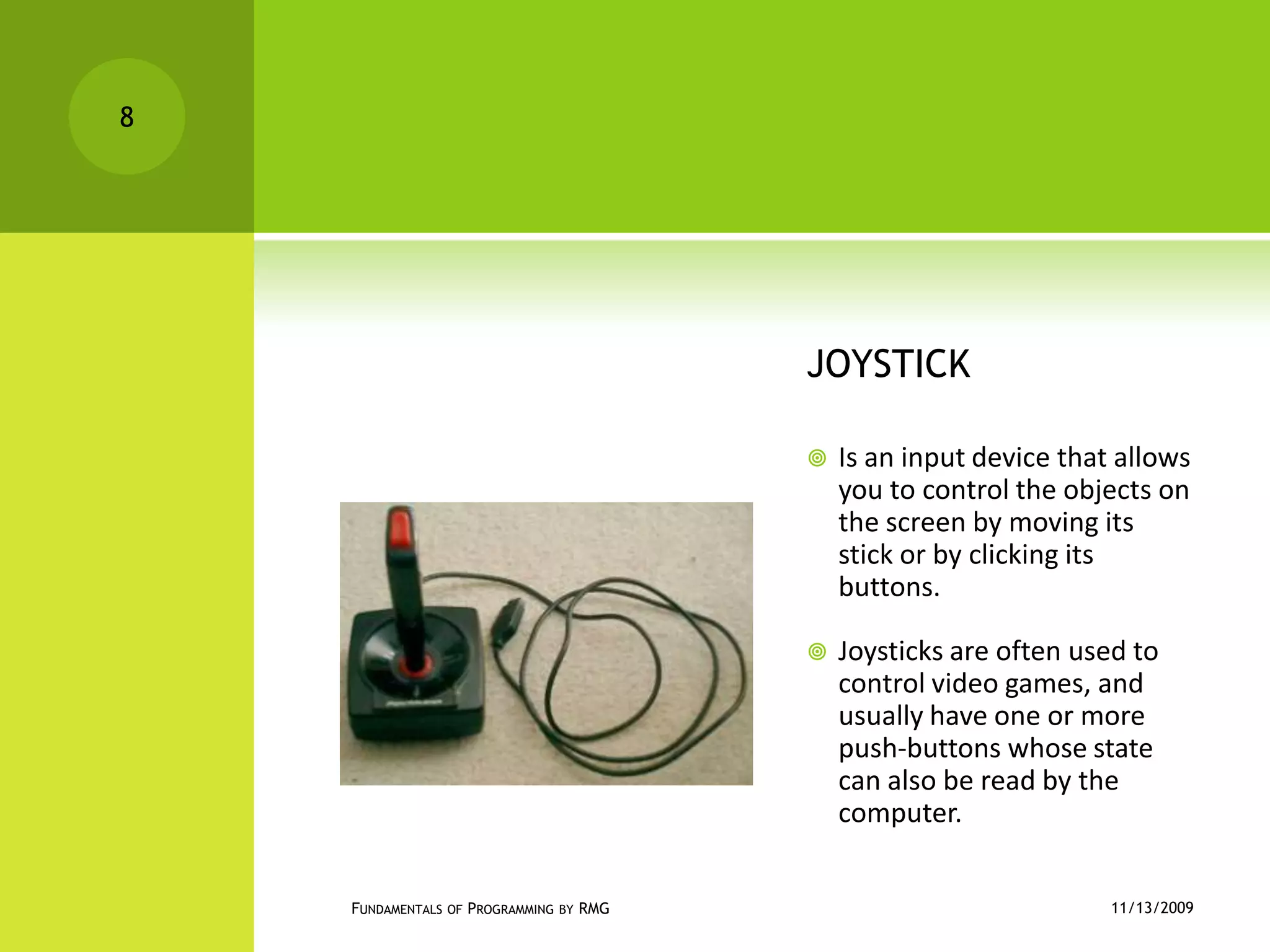 JOYSTICKIs an input device that allows you to control the objects on the screen by moving its stick or by clicking its buttons.Joysticks are often used to control video games, and usually have one or more push-buttons whose state can also be read by the computer.11/12/2009Fundamentals of Programming by RMG8