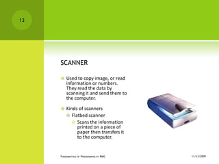 SCANNERUsed to copy image, or read information or numbers. They read the data by scanning it and send them to the computer.Kinds of scannersFlatbed scannerScans the information printed on a piece of paper then transfers it to the computer.11/12/2009Fundamentals of Programming by RMG13