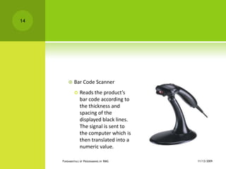 Bar Code ScannerReads the product’s bar code according to the thickness and spacing of the displayed black lines. The signal is sent to the computer which is then translated into a numeric value.11/12/2009Fundamentals of Programming by RMG14