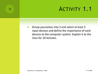 Activity 1.1Group yourselves into 2 and select at least 3 input devices and define the importance of each devices to the computer system. Explain it to the class for 10 minutes.11/12/2009Fundamentals of Programming by RMG16