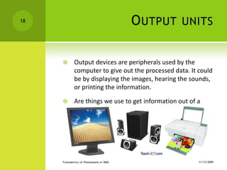 Output unitsOutput devices are peripherals used by the computer to give out the processed data. It could be by displaying the images, hearing the sounds, or printing the information.Are things we use to get information out of a computer.11/12/2009Fundamentals of Programming by RMG18