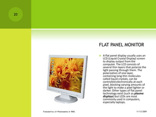 FLAT PANEL MONITORA flat panel display usually uses an LCD (Liquid Crystal Display) screen to display output from the computer. The LCD consists of several thin layers that polarize the light passing through them. The polarization of one layer, containing long thin molecules called liquid crystals, can be controlled electronically at each pixel, blocking varying amounts of the light to make a pixel lighter or darker. Other types of flat panel technology exist (such as plasma displays) but LCDs are most commonly used in computers, especially laptops.11/12/2009Fundamentals of Programming by RMG20