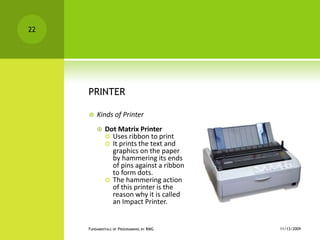 PRINTERKinds of PrinterDot Matrix Printer Uses ribbon to printIt prints the text and graphics on the paper by hammering its ends of pins against a ribbon to form dots.The hammering action of this printer is the reason why it is called an Impact Printer.11/12/2009Fundamentals of Programming by RMG22