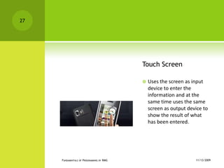 Touch ScreenUses the screen as input device to enter the information and at the same time uses the same screen as output device to show the result of what has been entered.11/12/2009Fundamentals of Programming by RMG27