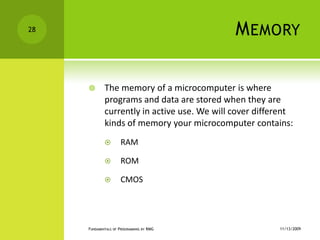 MemoryThe memory of a microcomputer is where programs and data are stored when they are currently in active use. We will cover different kinds of memory your microcomputer contains:RAMROMCMOS11/12/2009Fundamentals of Programming by RMG28