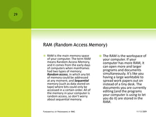 RAM (Random Access Memory)RAM is the main memory space of your computer. The term RAM means Random Access Memory, and it comes from the early days of computers when mainframes had two types of memory: Random access, in which any bit of memory could be addressed at any moment; and Sequential memory (such as data stored on tape) where bits could only be accessed in a certain order. All of the memory in your computer is random access, so don’t worry about sequential memory.The RAM is the workspace of your computer. If your computer has more RAM, it can open more and larger programs and documents simultaneously. It’s like you having a large worktable to spread work papers out on instead of a tiny desk. The documents you are currently editing (and the programs your computer is using to let you do it) are stored in the RAM.11/12/2009Fundamentals of Programming by RMG29