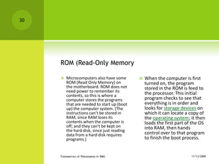 ROM (Read-Only MemoryMicrocomputers also have some ROM (Read Only Memory) on the motherboard. ROM does not need power to remember its contents, so this is where a computer stores the programs that are needed to start up (boot up) the computer system. (The instructions can’t be stored in RAM, since RAM loses its contents when the computer is off; and they can’t be kept on the hard disk, since just reading data from a hard disk requires programs.) When the computer is first turned on, the program stored in the ROM is feed to the processor. This initial program checks to see that everything is in order and looks for storage devices on which it can locate a copy of the operating system; it then loads the first part of the OS into RAM, then hands control over to that program to finish the boot process.11/12/2009Fundamentals of Programming by RMG30
