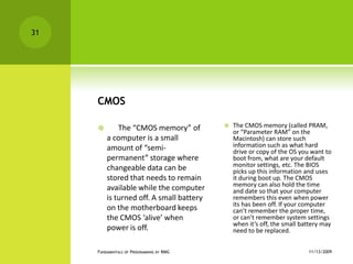 CMOS      The “CMOS memory” of a computer is a small amount of “semi-permanent” storage where changeable data can be stored that needs to remain available while the computer is turned off. A small battery on the motherboard keeps the CMOS ‘alive’ when power is off.The CMOS memory (called PRAM, or “Parameter RAM” on the Macintosh) can store such information such as what hard drive or copy of the OS you want to boot from, what are your default monitor settings, etc. The BIOS picks up this information and uses it during boot up. The CMOS memory can also hold the time and date so that your computer remembers this even when power its has been off. If your computer can’t remember the proper time, or can’t remember system settings when it’s off, the small battery may need to be replaced. 11/12/2009Fundamentals of Programming by RMG31