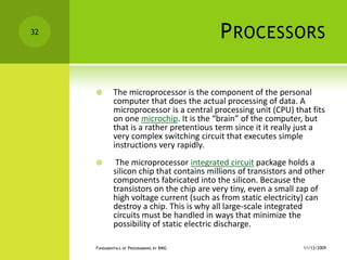 ProcessorsThe microprocessor is the component of the personal computer that does the actual processing of data. A microprocessor is a central processing unit (CPU) that fits on one microchip. It is the “brain” of the computer, but that is a rather pretentious term since it it really just a very complex switching circuit that executes simple instructions very rapidly. The microprocessor integrated circuit package holds a silicon chip that contains millions of transistors and other components fabricated into the silicon. Because the transistors on the chip are very tiny, even a small zap of high voltage current (such as from static electricity) can destroy a chip. This is why all large-scale integrated circuits must be handled in ways that minimize the possibility of static electric discharge.11/12/2009Fundamentals of Programming by RMG32