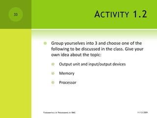 Activity 1.2Group yourselves into 3 and choose one of the following to be discussed in the class. Give your own idea about the topic:Output unitand input/output devicesMemoryProcessor11/12/2009Fundamentals of Programming by RMG33