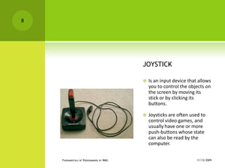 JOYSTICKIs an input device that allows you to control the objects on the screen by moving its stick or by clicking its buttons.Joysticks are often used to control video games, and usually have one or more push-buttons whose state can also be read by the computer.11/12/2009Fundamentals of Programming by RMG8