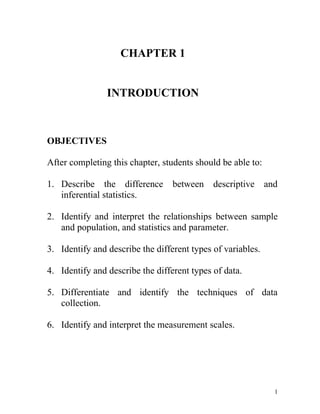 CHAPTER 1 INTRODUCTION OBJECTIVES After completing this chapter, students should be able to:  Describe the difference between descriptive and inferential statistics. Identify and interpret the relationships between sample and population, and statistics and parameter. Identify and describe the different types of variables. Identify and describe the different types of data. Differentiate and identify the techniques of data collection.  Identify and interpret the measurement scales. What is Statistics? The word statistics derives from classical Latin roots, status which means state. Statistics has become the universal language of the sciences. As potential users of statistics, we need to master both the “science” and the “art” of using statistical methodology correctly. These method include:  Carefully defining the situation Gathering data Accurately summarizing the data Deriving and communicating meaningful conclusions Specific definition: Statistics is a collection of procedures and principles for gathering data and analyzing information to help people make decisions when faced with uncertainty. Nowadays statistics is used in almost all fields of human effort such as: education health business agriculture…..etc. Example applications of Statistics Sport => A statistician may keeps records of the number of hits a baseball player gets in a season. Financial => Financial advisor uses several statistic information to make reliable predictions in investment. Public Health => An administrator would be concerned with the number of residents who contract a new strain of flu virus during a certain year. 4.Others => Statistics has Two Aspects 1) Theoretical / Mathematical Statistics 2) Applied Statistics 1) Theoretical / Mathematical Statistics => Deals with the development, derivation and proof of statistical theorems, formulas, rules and laws. 2) Applied Statistics => Involves the applications of those theorems, formulas, rules and laws to solve real world problems. **Applied Statistics can be divided into two main areas, depending on how data are used. Refers to the technique of interpreting the values resulting from the descriptive techniques and making decisions and drawing conclusions about the population   (1) Descriptive statistics        (2) Inferential statistics What most people think of when    they hear the word statistics Includes the collection, presentation,    and description of sample data. Using graphs, charts and tables to    show data.  ASPECTS OF STATISTICSTheoretical/MathematicalStatisticsApplied StatisticsInferential StatisticsDeals with the development, derivation and proof of statistical theorems, formulas, rules and laws. Descriptive StatisticsInvolves the applications of those theorems, formulas, rules and laws to solve real world problems. Consist of method for collecting,organizing, displaying andsummarizing data Consist of methods that use results obtained from sample to make decisions or conclusions about a population  ASPECTS OF STATISTICSTheoretical/MathematicalStatisticsApplied StatisticsInferential StatisticsDeals with the development, derivation and proof of statistical theorems, formulas, rules and laws. Descriptive StatisticsInvolves the applications of those theorems, formulas, rules and laws to solve real world problems. Consist of method for collecting,organizing, displaying andsummarizing data Consist of methods that use results obtained from sample to make decisions or conclusions about a population  Example 1 Determine which of the following statements is descriptive in nature and which is inferential. Of all U.S kindergarten teachers, 32% say that “knowing the alphabet” is an essential skill. Inferential Of the 800 U.S kindergarten teachers polled, 32% say that “knowing the alphabet” is an essential skill. descriptive Why do we have to study statistics? To read and understand various statistical studies in related field. To communicate and explain the results of study in related field using our own words. To become better consumers and citizens. Basic Terms of Statistics Population versus Sample Population  => a collection of all individuals about which                       information is desired.  -“individuals” are usually people but could also be schools, cities, pet dogs, agriculture fields, etc.  => there are two kinds of population: When the membership of a population can be (or could be) physically listed.     - finite population:-  e.g. the books in library.  When the membership is unlimited.     - infinite population:- e.g. the population of all people                                     who might use aspirin. Sample  =>a subset of the population. Parameter versus Statistic Parameter  => a numerical value summarizing all the data of an entire population. - often a Greek letter is used to symbolize the name of parameter. e.g.  the “average” age at time of admission for all students          who have ever attended our college. Statistics  => a numerical value summarizing the sample data. - english alphabet is used to symbolize the name of statistic e.g. the “average” height, found by using the set of 25  heights. Variable  => a characteristics of interest about each individual element of a population or sample. e.g. a student’s age at entrance into college, the color of         student’s hair, etc. Data value  => the value of variable associated with one element of a population or sample. This value may be a number, a word, or a symbol. e.g. Farah entered college at age “23”, her hair is “brown”,   etc. Data  => the set of values collected from the variable from each of the elements that belong to sample. e.g. the set of 25 heights collected from 25 students. Example 2 A statistics student is interested in finding out something about the average ringgit value of cars owned by the faculty members of our university. Each of the seven terms just describe can be identified in this situation.  i)population: the collection of all cars owned by all faculty members at our university. ii)sample: any subset of that population. For example, the cars owned by members the statistics department. iii)variable: the “ringgit value” of each individual car. iv)data value: one data value is the ringgit value of a particular car. Ali’s car, for example, is value at RM 45 000. v)data: the set of values that correspond to the sample obtained (45,000; 55,000; 34,0000;…). vi)parameter: which we are seeking information is the “average” value of all cars in the population. vii)statistic: will be found is the “average” value of the cars in the sample. Census: a survey includes every element in the population. Sample survey: a survey includes every element in selected sample only. Types of Variables 1. Quantitative (numerical) Variables  A variable that quantifies an element of a population. - e.g. the “total cost” of textbooks purchased by each student for this semester’s classes. Arithmetic operations such as addition and averaging are meaningful for data that result from a quantitative variable. Can be subdivided into two classification: discrete variables and continuous variables. Discrete Variables  A quantitative variable that can assume a countable number of values. Can assume any values corresponding to isolated points along a line interval. That is, there is a gap between any two values. Example 3 Number of courses for which you are currently registered. Continuous Variables  A quantitative variable that can assume an uncountable number of values. Can assume any value along a line interval, including every possible value between any two values. Example 4 Weight of books and supplies you are carrying as you attend class today. 2. Qualitative (attribute, categorical) variables A variable that describes or categorizes an element of a population. Example 5 A sample of four hair-salon customers was surveyed for their “hair color”, “hometown” and “level of satisfaction”. Exercise 1 Of the adult U.S. population, 36% has an allergy. A sample of 1200 randomly selected adults resulted in 33.2% reporting an allergy. Describe the population. What is sample? Describe the variable. Identify the statistics and give its value. Identify the parameter and give its value. The faculty members at Universiti Utara Malaysia were surveyed on the question “How satisfied were you with this semester schedule?” Their responses were to be categorized as “very satisfied,” “somewhat satisfied,” “neither satisfied nor dissatisfied,” “somewhat dissatisfied,” or “very dissatisfied.” Name the variable interest. Identify the type of variable. A study was conducted by Aventis Pharmaceuticals Inc. to measure the adverse side effects of Allegra, a drug used for treatment of seasonal allergies. A sample of 679 allergy sufferers in the United States was given 60 mg of the drug twice a day. The patients were to report whether they experienced relief from their allergies as well as any adverse side effects (viral infection, nausea, drowsiness, etc) What is the population being studied? What is the sample? What are the characteristics of interest about each element in the population? Are the data being collected qualitative or quantitative? Identify each of the following as an example of (1) attribute (qualitative) or (2) numerical (quantitative) variables. The breaking strength of a given type of string The hair color of children auditioning for the musical Annie. The number of stop signs in town of less than 500 people. Whether or not a faucet is defective. The number of questions answered correctly on a standardized test. The length of time required to answer a telephone call at a certain real estate office. DATA  The set of values collected from the variable from each of the elements that belong to sample. e.g. the set of 25 heights collected from 25 students. From a survey or an experiment. Two types of data: Secondary data:data obtained from published material by governmental, industrial or individual sourcesPrimary data: necessary data obtained through survey conducted by researcher PRIMARY DATA Primary Data Collection Techniques Data is collected by researcher Data is obtained from respondent (i)Face to face interview -Two ways communication.  -Researcher(s) asks question directly to  respondent(s). Advantages: Precise answer. Appropriate for research that requires huge data collection. Increase the number of answered questions. Disadvantages: Expensive. Interviewer might influence respondent’s responses. Respondent refuse to answer sensitive or personal question. (ii) Telephone interview Advantages: Quick. Less costly. Wider respondent coverage.  Disadvantages: Information obtained might not represent the whole population. Limited interview duration. Not appropriate for long and contemplate question. Demonstration cannot be performing. Telephone is not answered. (iii) Postal questionnaire A set of questions to obtain related information of conducted study. Questionnaires are posted to every respondent. Advantages: Wider respondent coverage.  Respondent have enough time to answer questions. Interviewer influences can be avoided. Lower cost. Disadvantages: One way interaction. Low response rate. Not suitable for numerous and hard questions. Time consuming. Questionnaire is answered by unqualified respondent. (iv) Observation Observing and measuring specific characteristics without attempting to modify the subjects being studied. Records human behaviors, objects and situations without contact with respondent. - not commonly used. - precise information. SECONDARY DATA Published records from governmental, industrial or individual sources. Historical data. Various resources. Experiment is not required. Advantages: Lower cost.  Save time and energy. Disadvantages:  Obsolete information.  Data accuracy is not confirmed. Data also can be classified by how they are categorized, counted or measured. This type of classification uses measurement scales with 4 common types of scales: nominal, ordinal, interval and ratio. Nominal Level of Measurement   A qualitative variable that characterizes (or describes/names) an element of a population. Arithmetic operations not meaningful for data. Order cannot be assigned to the categories. Example:  - Survey responses:- yes, no, undecided,                   - Gender:- male, female Ordinal Level of Measurement  A qualitative variable that incorporates and ordered position, or ranking. Differences between data values either cannot be determined or are meaningless. Example: - Level of satisfaction:- “very satisfied”, “satisfied”, “somewhat satisfied”, etc.                         -   Course grades:-  A, B, C, D, or F Interval Level of Measurement  Involve a quantitative variable. A scale where distances between data are meaningful. Differences make sense, but ratios do not (e.g., 30°-20°=20°-10°, but 20°/10° is not twice as hot!).  No natural zero Example:  - Temperature scales are interval data with 25oC warmer than 20oC and a 5oC difference has some physical meaning. Note that 0oC is arbitrary, so that it does not make sense to say that 20oC is twice as hot as 10oC.  - The year 0 is arbitrary and it is not sensible to say that the year 2000 is twice as old as the year 1000. Ratio Level of Measurement A scale in which both intervals between values and ratios of values are meaningful.  A real zero point. Example: - Temperature measured in degrees Kelvin is a ratio scale because we know a meaningful zero point (absolute zero). - Physical measurements of height, weight, length are typically ratio variables. It is now meaningful to say that 10 m is twice as long as 5 m. This is because there is a natural zero.                     Levels of Measurement Nominal - categories only Ordinal - categories with some order Interval - differences but no natural starting point Ratio - differences and a natural starting point Exercise 2 1)Classify each as nominal-level, ordinal-level, interval-level or ratio-level. a.  Ratings of newscasts in Malaysia.         (poor, fair, good, excellent)b.  Temperature of automatic popcorn poppers.c.  Marital status of respondents to a survey on      saving accounts.d.  Age of students enrolled in a marital arts course.e.  Salaries of cashiers of C-Mart stores. 2)Data obtained from a nominal scale a.must be alphabetic. b.can be either numeric or nonnumeric. c.must be numeric. d.must rank order the data. 3)The set of measurements collected for a particular element is (are) called a.variables. b.observations. c.samples. d.none of the above answers is correct. 4)The scale of measurement that is simply a label for the purpose of identifying the attribute of an element is the a.ratio scale. b.nominal scale. c.ordinal scale. d.interval scale. 5)Some hotels ask their guests to rate the hotel’s services as excellent, very good, good, and poor.  This is an example of the a.ordinal scale. b.ratio scale. c.nominal scale. d.interval scale. 6)The ratio scale of measurement has the properties of a.only the ordinal scale. b.only the nominal scale. c.the rank scale. d.the interval scale. 7)Arithmetic operations are inappropriate for a.the ratio scale. b.the interval scale. c.both the ratio and interval scales. d.the nominal scale. 8)A characteristic of interest for the elements is called a(n) a.sample. b.data set. c.variable. d.none of the above answers is correct. 9)In a questionnaire, respondents are asked to mark their gender as male or female. Gender is an example of a a.qualitative variable. b.quantitative variable. c.qualitative or quantitative variable, depending on how the respondents answered the question. d.none of the above answers is correct. 10)The summaries of data, which may be tabular, graphical, or numerical, are referred to as a.inferential statistics. b.descriptive statistics. c.statistical inference. d.report generation. 11)Statistical inference a.refers to the process of drawing inferences about the sample based on the characteristics of the population. b.is the same as descriptive statistics. c.is the process of drawing inferences about the population based on the information taken from the sample. d.is the same as a census. Answer Exercise 1 1)a.all adults of U.S. population  b.   1200 randomly selected from adults  c.   allergy  d.33.2% effected by allergy  e.   36.0% has an allergy  2)a.   satisfaction  b.    ordinal  3)a.all allergy sufferers in the U.S. b.679 allergy sufferers in the U.S. c.to measure the adverse side effects of allergy  d.qualitative  4)a.quantitative  b.qualitative  c.quantitative  d.qualitative e.quantitative  f.quantitative  Answer Exercise 2 1)a.Ordinalb.   Interval c.   Nominal Ratioe.   ratio 2)b3)   c 4)b5)   a 6)d7)   d 8)c9)   a 10) b11)  c 