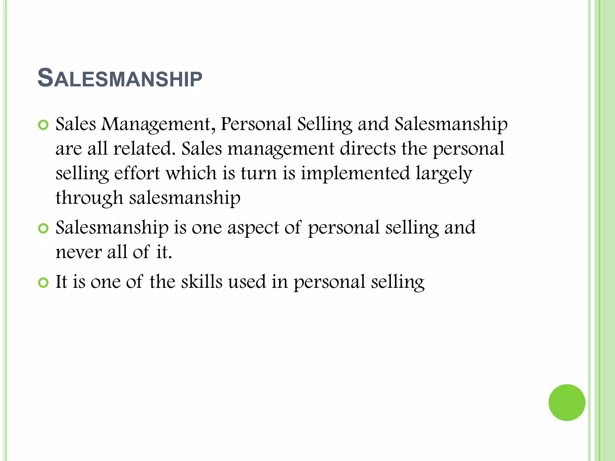 SalesmanshipSales Management, Personal Selling and Salesmanship are all related. Sales management directs the personal selling effort which is turn is implemented largely through salesmanshipSalesmanship is one aspect of personal selling and never all of it.It is one of the skills used in personal selling