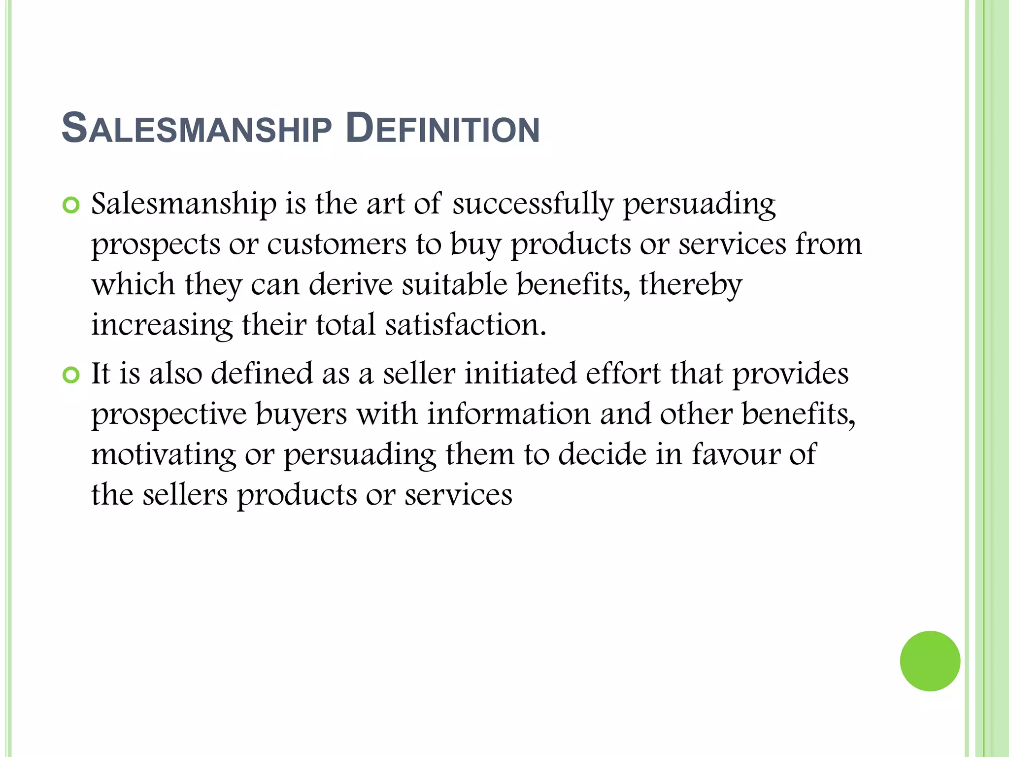 Salesmanship DefinitionSalesmanship is the art of successfully persuading prospects or customers to buy products or services from which they can derive suitable benefits, thereby increasing their total satisfaction.It is also defined as a seller initiated effort that provides prospective buyers with information and other benefits, motivating or persuading them to decide in favour of the sellers products or services