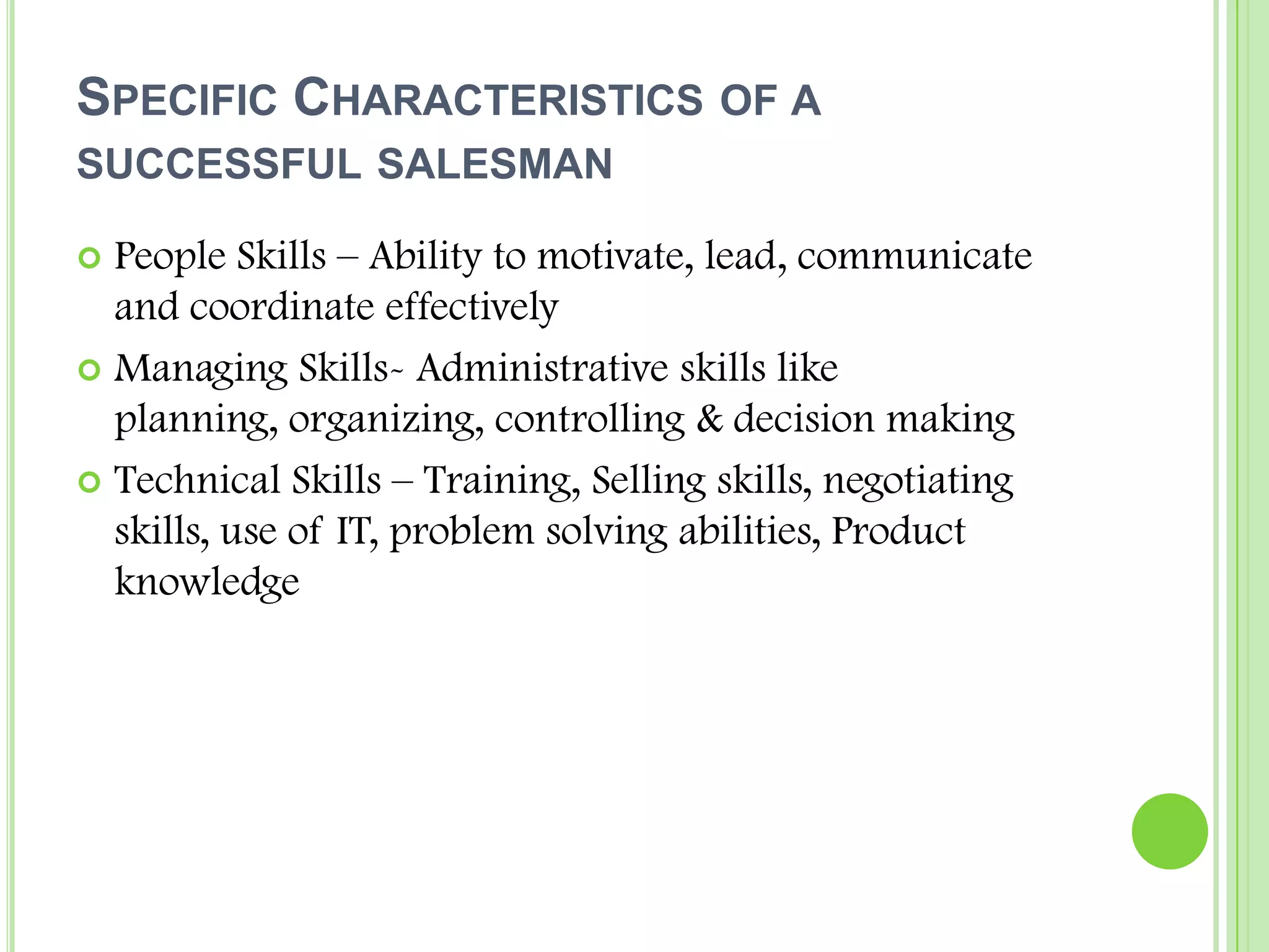 Specific Characteristics of a successful salesmanPeople Skills – Ability to motivate, lead, communicate and coordinate effectivelyManaging Skills- Administrative skills like planning, organizing, controlling & decision makingTechnical Skills – Training, Selling skills, negotiating skills, use of IT, problem solving abilities, Product knowledge