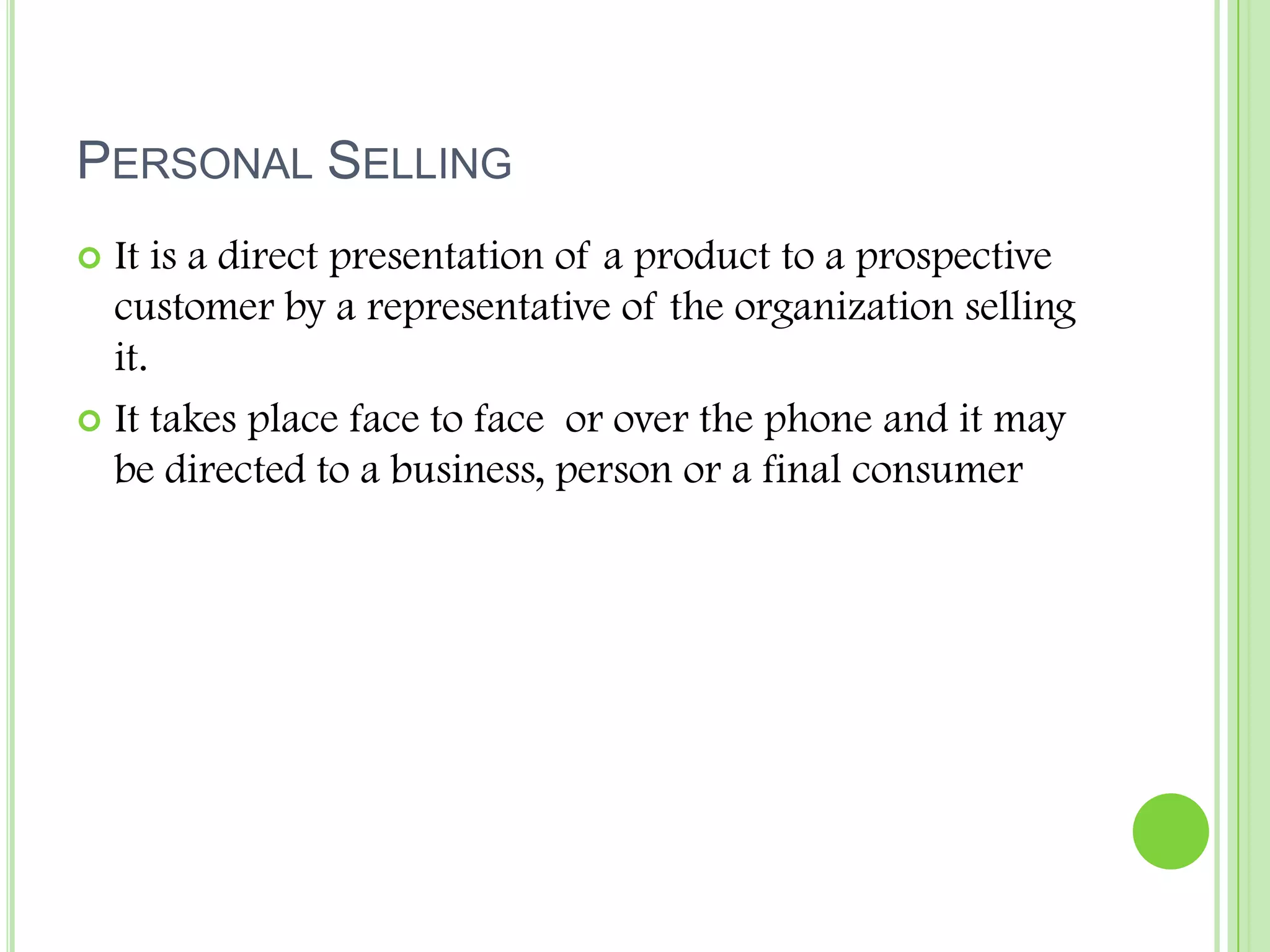 Personal SellingIt is a direct presentation of a product to a prospective customer by a representative of the organization selling it.It takes place face to face  or over the phone and it may be directed to a business, person or a final consumer