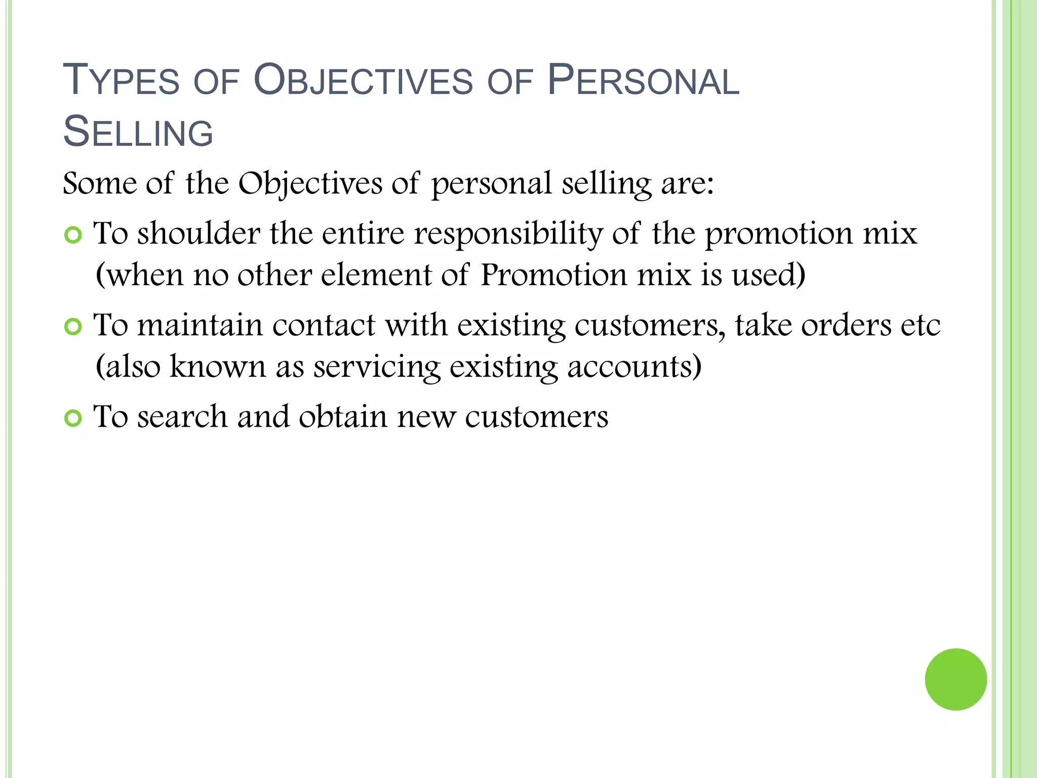 Types of Objectives of Personal SellingSome of the Objectives of personal selling are:To shoulder the entire responsibility of the promotion mix (when no other element of Promotion mix is used)To maintain contact with existing customers, take orders etc (also known as servicing existing accounts)To search and obtain new customers