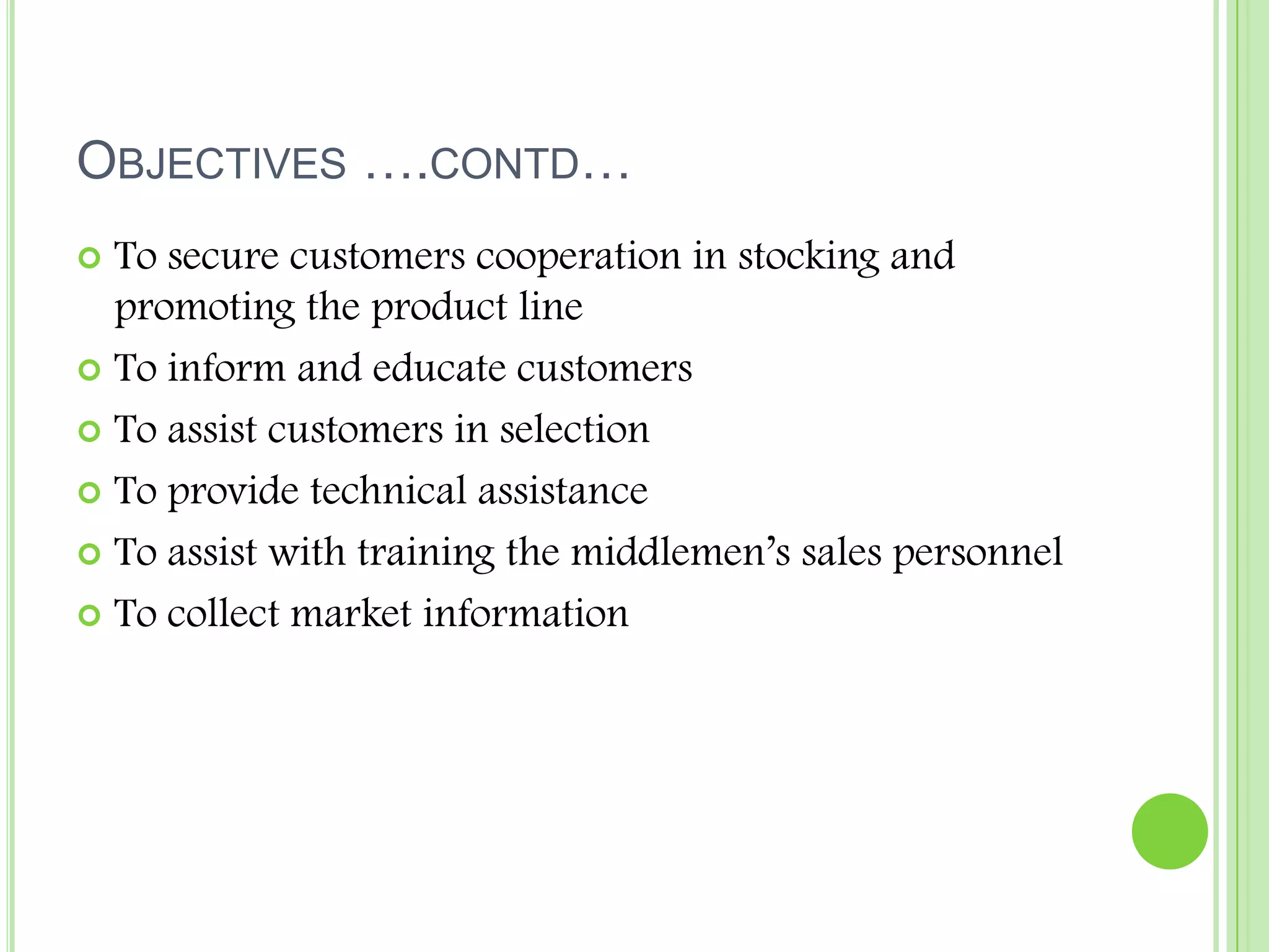 Objectives ….contd…To secure customers cooperation in stocking and promoting the product lineTo inform and educate customersTo assist customers in selection To provide technical assistanceTo assist with training the middlemen’s sales personnelTo collect market information