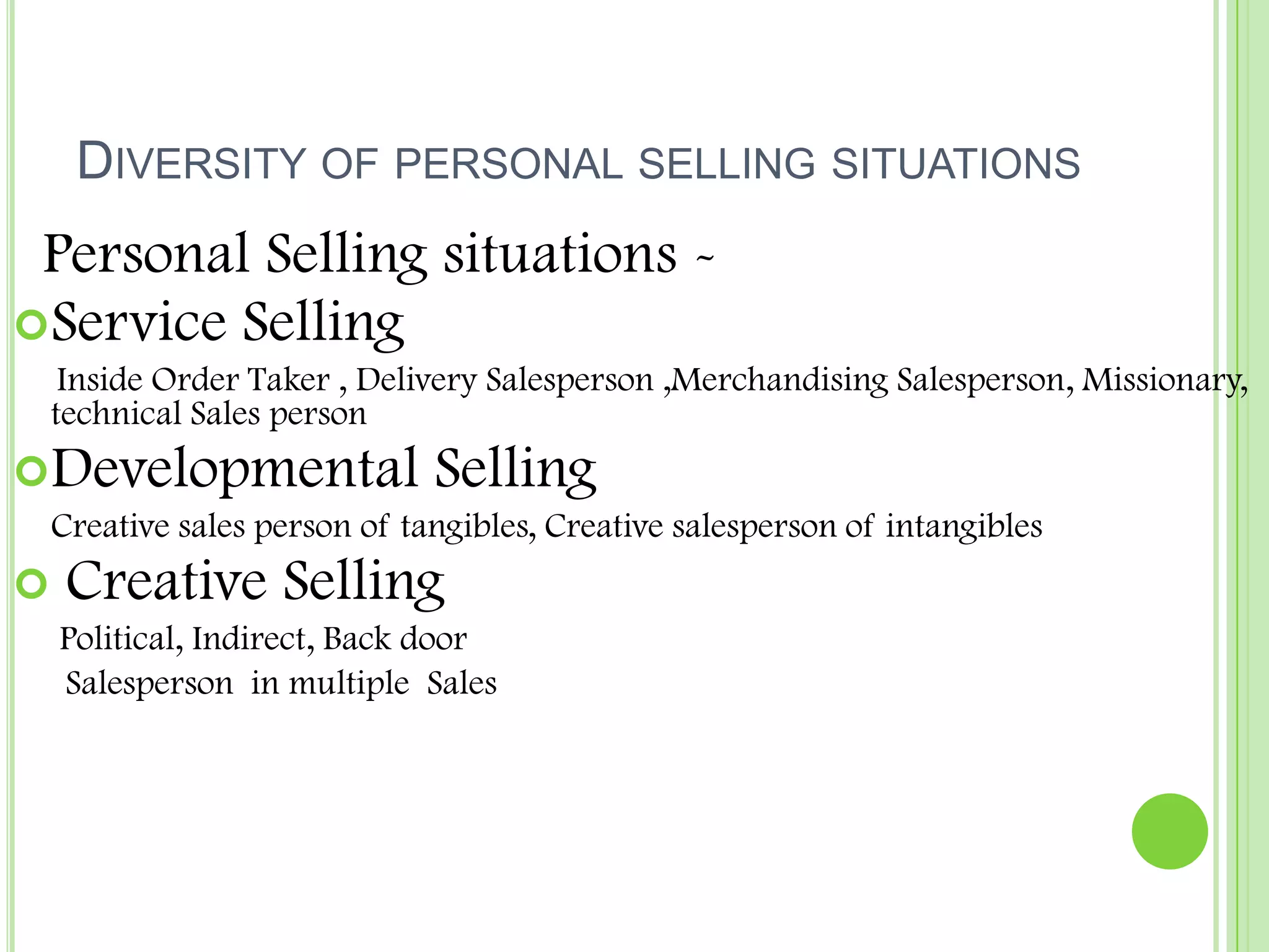Diversity of personal selling situations  Personal Selling situations -Service Selling	     Inside Order Taker , Delivery Salesperson ,Merchandising Salesperson, Missionary, technical Sales personDevelopmental Selling	Creative sales person of tangibles, Creative salesperson of intangibles  Creative Selling	 Political, Indirect, Back door      Salesperson  in multiple  Sales