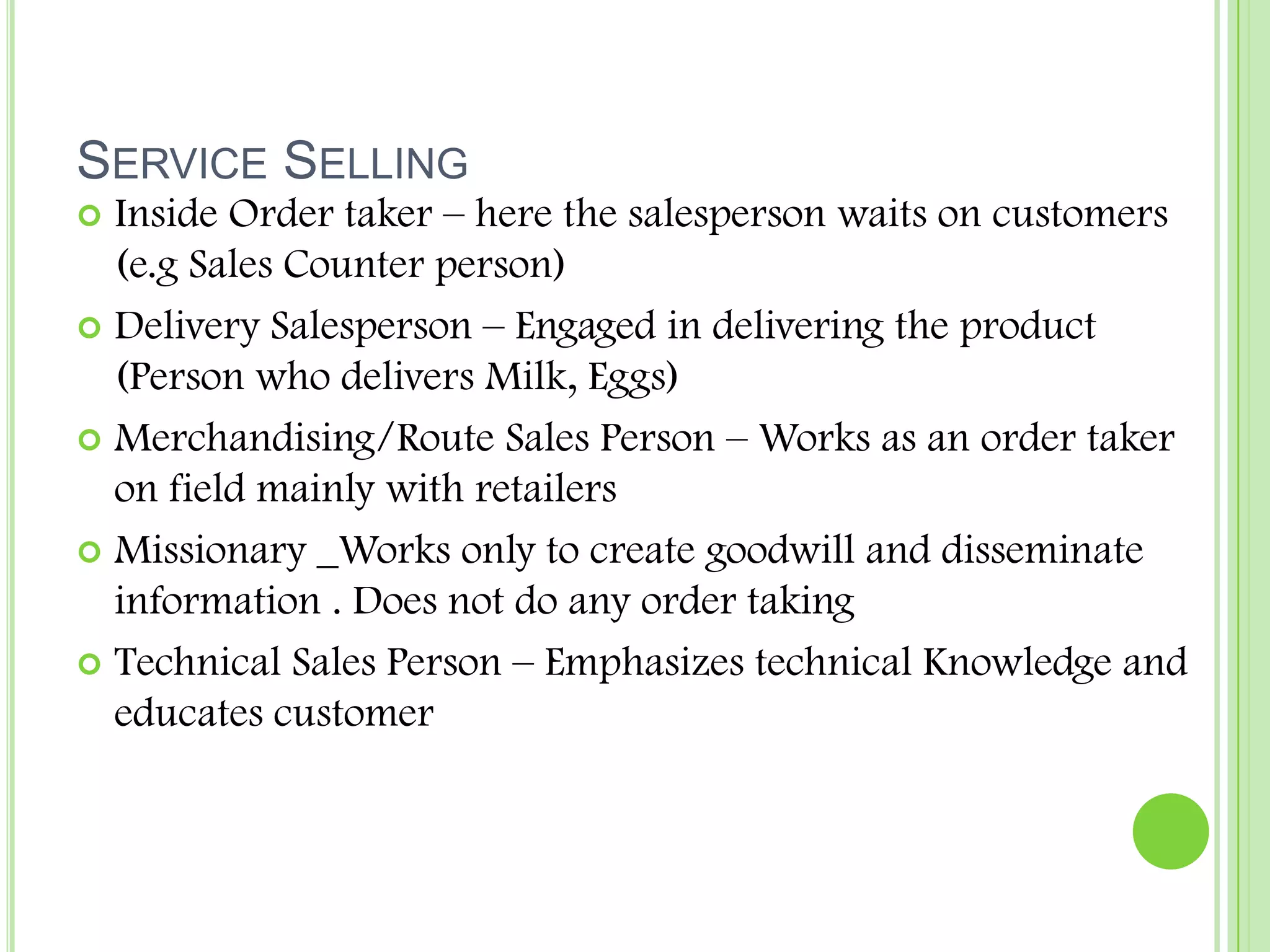 Service SellingInside Order taker – here the salesperson waits on customers (e.g Sales Counter person)Delivery Salesperson – Engaged in delivering the product (Person who delivers Milk, Eggs)Merchandising/Route Sales Person – Works as an order taker on field mainly with retailersMissionary _Works only to create goodwill and disseminate information . Does not do any order takingTechnical Sales Person – Emphasizes technical Knowledge and educates customer