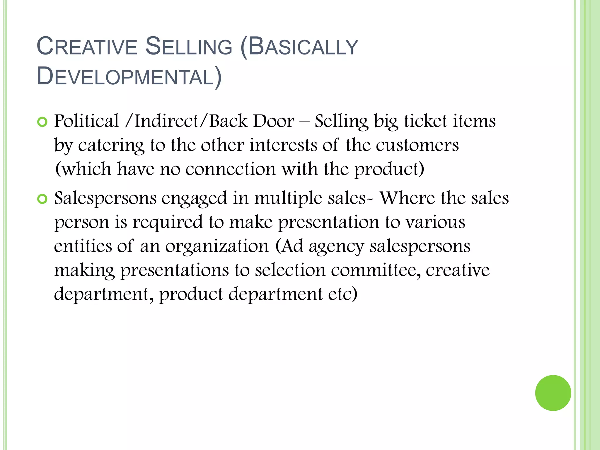 Creative Selling (Basically Developmental)Political /Indirect/Back Door – Selling big ticket items by catering to the other interests of the customers (which have no connection with the product)Salespersons engaged in multiple sales- Where the sales person is required to make presentation to various entities of an organization (Ad agency salespersons making presentations to selection committee, creative department, product department etc)