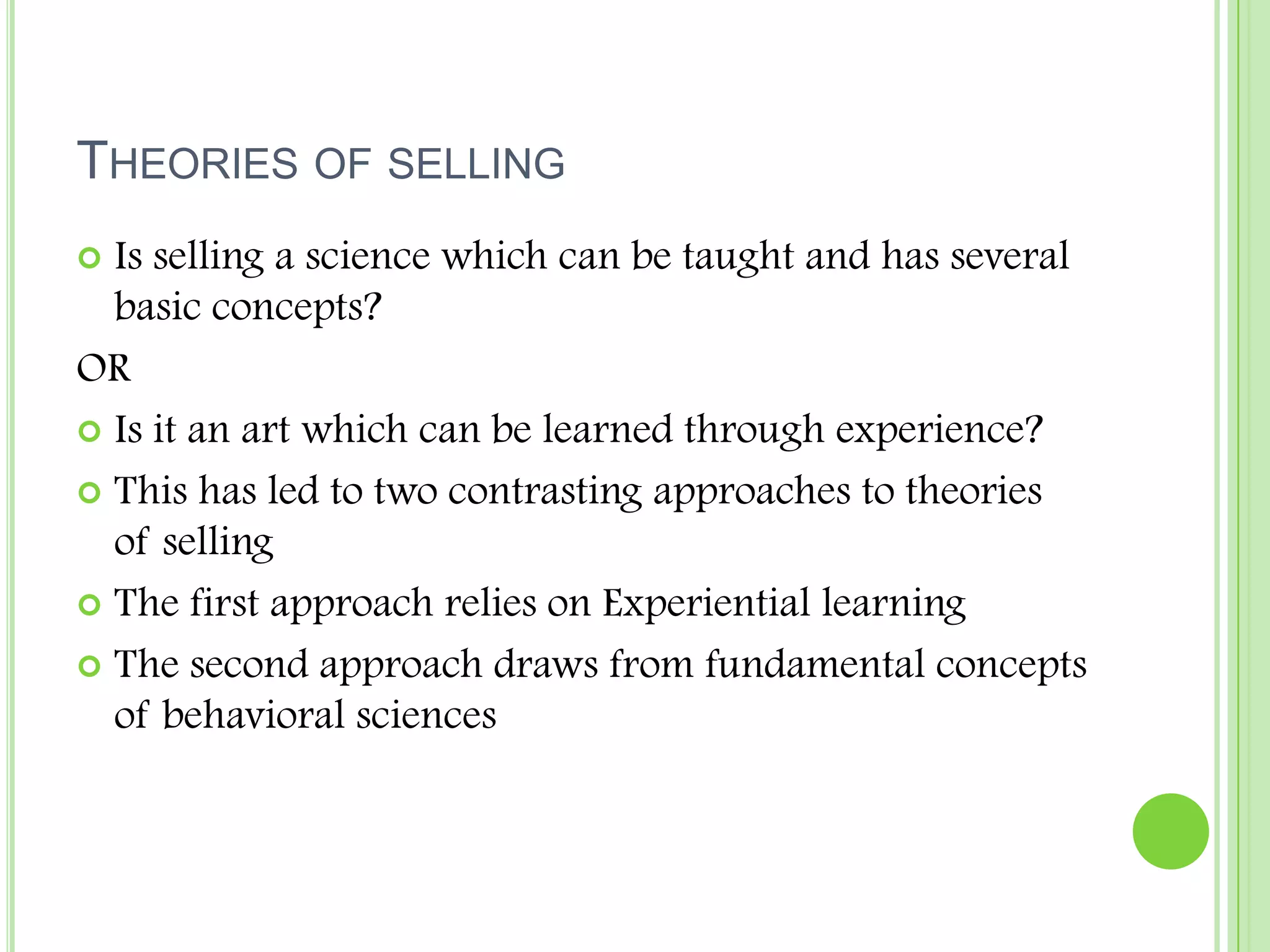 Theories of sellingIs selling a science which can be taught and has several basic concepts?ORIs it an art which can be learned through experience?This has led to two contrasting approaches to theories of sellingThe first approach relies on Experiential learningThe second approach draws from fundamental concepts of behavioral sciences