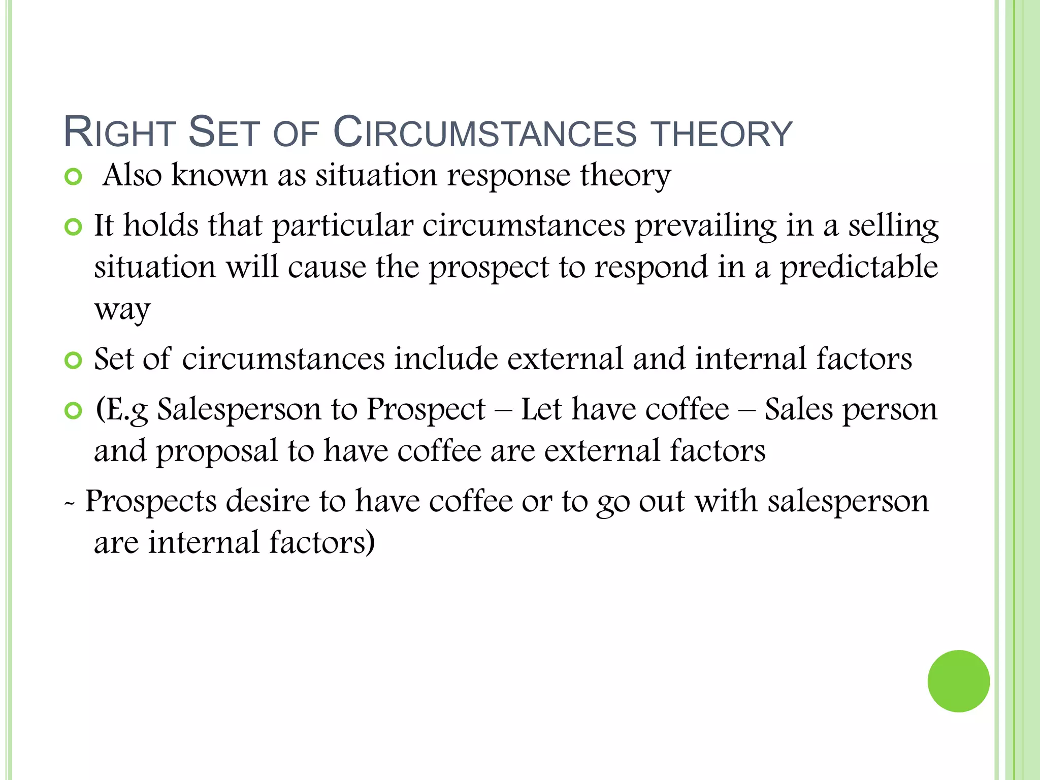 Right Set of Circumstances theory Also known as situation response theoryIt holds that particular circumstances prevailing in a selling situation will cause the prospect to respond in a predictable waySet of circumstances include external and internal factors(E.g Salesperson to Prospect – Let have coffee – Sales person and proposal to have coffee are external factors- Prospects desire to have coffee or to go out with salesperson are internal factors)