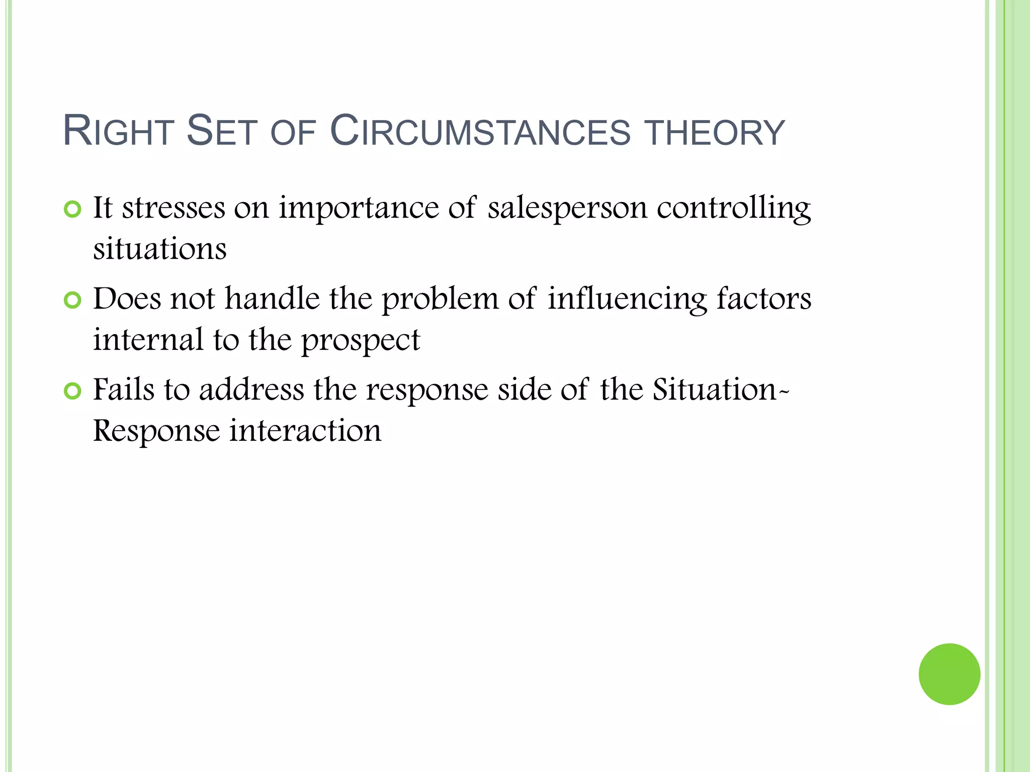 Right Set of Circumstances theoryIt stresses on importance of salesperson controlling situationsDoes not handle the problem of influencing factors internal to the prospectFails to address the response side of the Situation-Response interaction