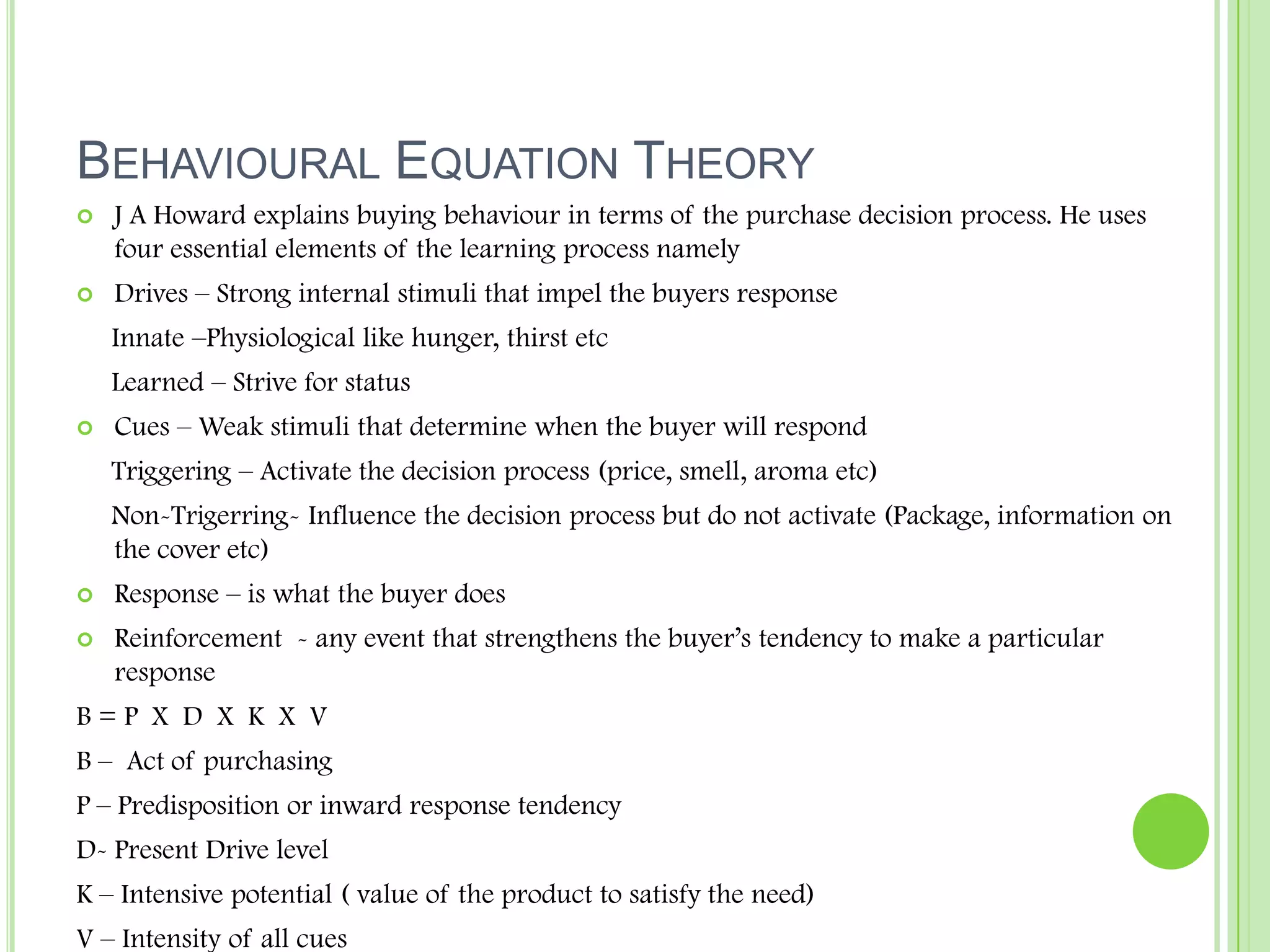 Behavioural Equation TheoryJ A Howard explains buying behaviour in terms of the purchase decision process. He uses four essential elements of the learning process namely Drives – Strong internal stimuli that impel the buyers response      Innate –Physiological like hunger, thirst etc     Learned – Strive for statusCues – Weak stimuli that determine when the buyer will respond     Triggering – Activate the decision process (price, smell, aroma etc)     Non-Trigerring- Influence the decision process but do not activate (Package, information on the cover etc)Response – is what the buyer doesReinforcement  - any event that strengthens the buyer’s tendency to make a particular responseB = P  X  D  X  K  X  VB –  Act of purchasingP – Predisposition or inward response tendencyD- Present Drive levelK – Intensive potential ( value of the product to satisfy the need)V – Intensity of all cues