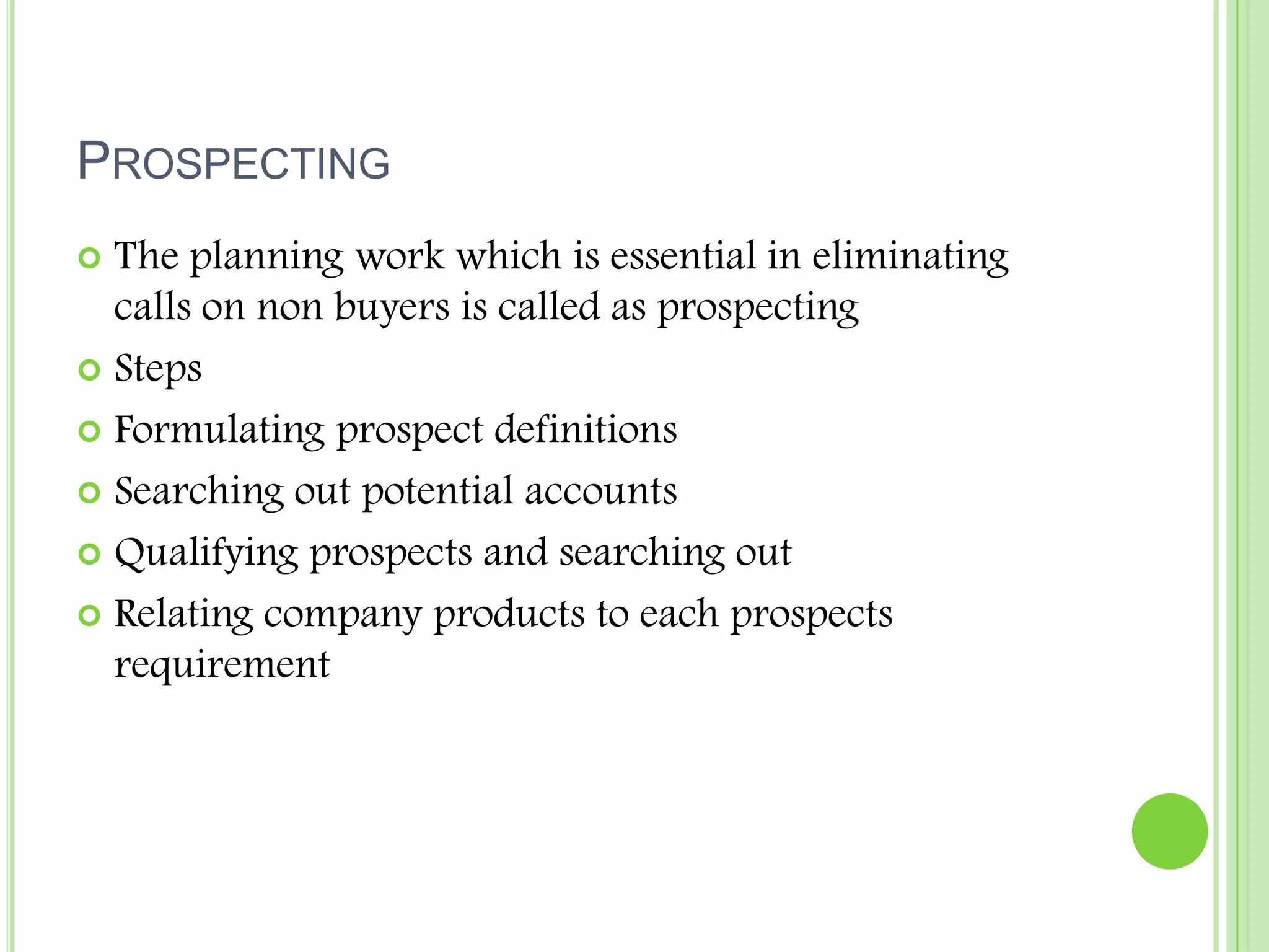 ProspectingThe planning work which is essential in eliminating calls on non buyers is called as prospectingStepsFormulating prospect definitions Searching out potential accountsQualifying prospects and searching out Relating company products to each prospects requirement