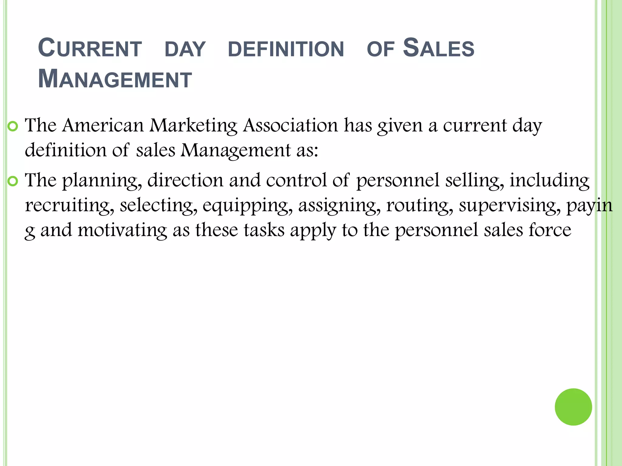 Current   day   definition   of Sales    ManagementThe American Marketing Association has given a current day definition of sales Management as:The planning, direction and control of personnel selling, including recruiting, selecting, equipping, assigning, routing, supervising, paying and motivating as these tasks apply to the personnel sales force