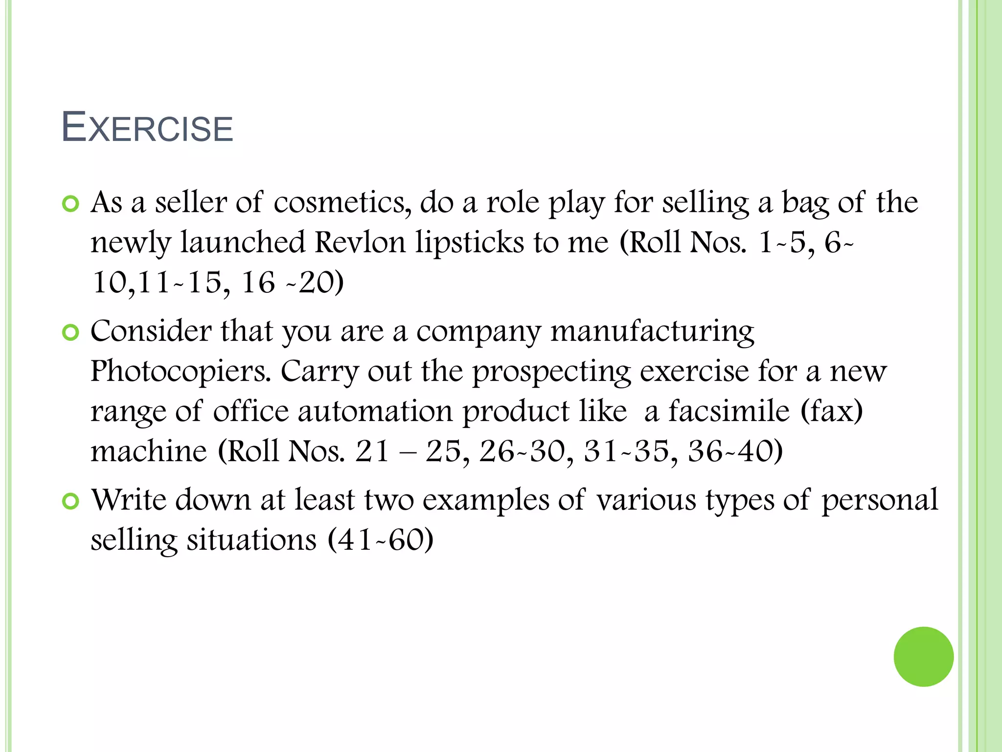 ExerciseAs a seller of cosmetics, do a role play for selling a bag of the newly launched Revlon lipsticks to me (Roll Nos. 1-5, 6-10,11-15, 16 -20)Consider that you are a company manufacturing Photocopiers. Carry out the prospecting exercise for a new range of office automation product like  a facsimile (fax) machine (Roll Nos. 21 – 25, 26-30, 31-35, 36-40)Write down at least two examples of various types of personal selling situations (41-60)