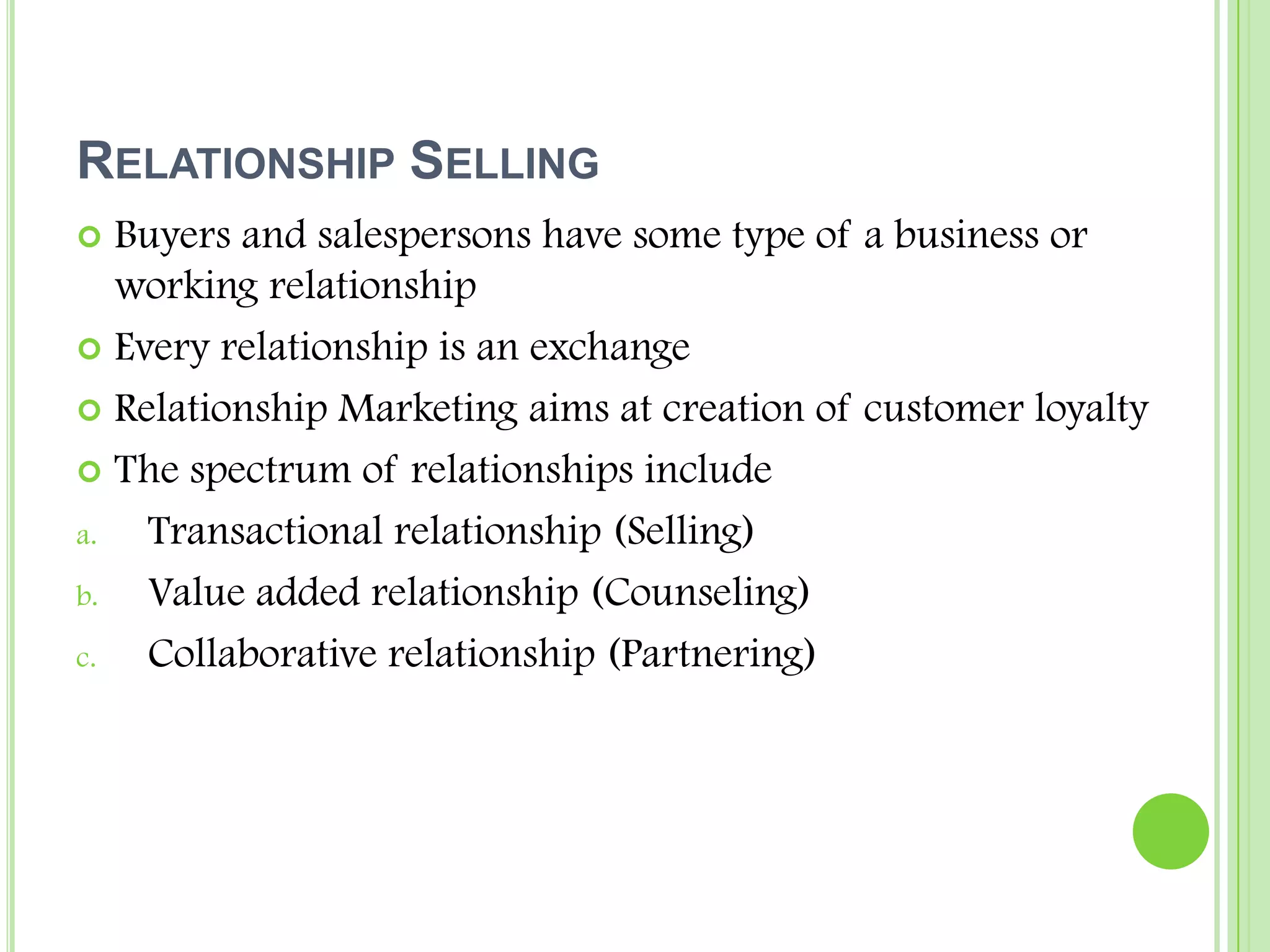 Relationship SellingBuyers and salespersons have some type of a business or working relationshipEvery relationship is an exchangeRelationship Marketing aims at creation of customer loyaltyThe spectrum of relationships includeTransactional relationship (Selling)Value added relationship (Counseling)Collaborative relationship (Partnering)