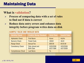 Maintaining Data
What is validation?
p. 522 - 523 Fig. 10-8 Next
 Process of comparing data with a set of rules
to find out if data is correct
 Reduce data entry errors and enhance data
integrity before program writes data on disk
 