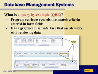 Database Management Systems
What is a query by example (QBE)?
p. 528 - 529 Fig. 10-14 Next
 Program retrieves records that match criteria
entered in form fields
 Has a graphical user interface that assists users
with retrieving data
 