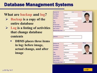 Database Management Systems
What are backup and log?
p. 531 Fig. 10-17 Next
 Backup is a copy of the
entire database
 Log is a listing of activities
that change database
contents
 DBMS places three items
in log: before image,
actual change, and after
image
 