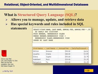 Relational, Object-Oriented, and Multidimensional Databases
What is Structured Query Language (SQL)?
p. 534 Fig. 10-21 Next
 Allows you to manage, update, and retrieve data
 Has special keywords and rules included in SQL
statements
Click to view Web
Link, click Chapter 10, Click
Web Link from left
navigation, then click
SQL below Chapter 10
 