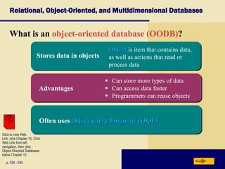 Relational, Object-Oriented, and Multidimensional Databases
What is an object-oriented database (OODB)?
p. 534 - 535 Next
Advantages
Often uses object query language (OQL)
Stores data in objects
Object is item that contains data,
as well as actions that read or
process data
 Can store more types of data
 Can access data faster
 Programmers can reuse objects
Click to view Web
Link, click Chapter 10, Click
Web Link from left
navigation, then click
Object-Oriented Databases
below Chapter 10
 