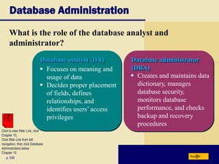 Database Administration
What is the role of the database analyst and
administrator?
p. 538 Next
Database analyst (DA) Database administrator
(DBA) Focuses on meaning and
usage of data
 Decides proper placement
of fields, defines
relationships, and
identifies users’ access
privileges
 Creates and maintains data
dictionary, manages
database security,
monitors database
performance, and checks
backup and recovery
procedures
Click to view Web Link, click
Chapter 10,
Click Web Link from left
navigation, then click Database
Administrators below
Chapter 10
 